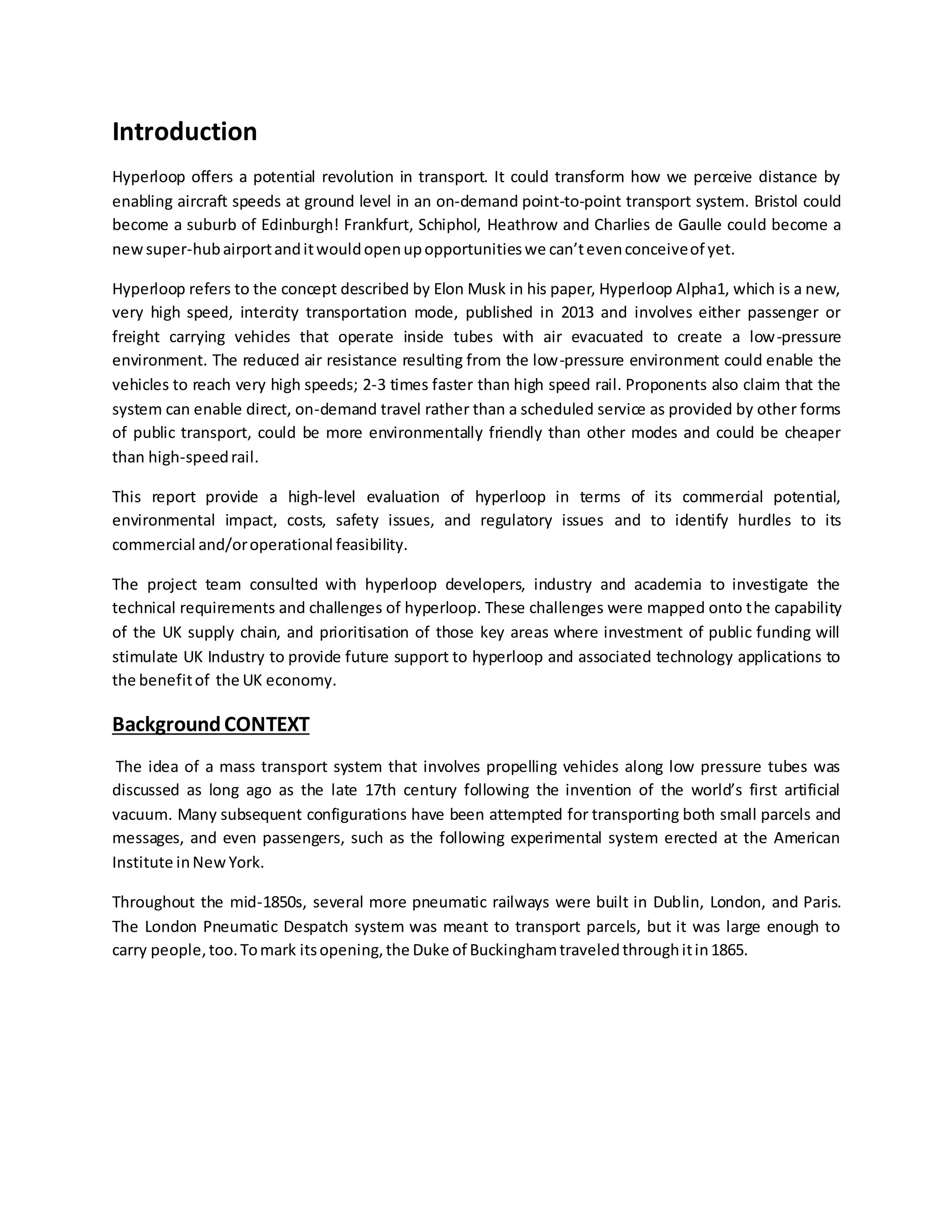 Introduction
Hyperloop offers a potential revolution in transport. It could transform how we perceive distance by
enabling aircraft speeds at ground level in an on-demand point-to-point transport system. Bristol could
become a suburb of Edinburgh! Frankfurt, Schiphol, Heathrow and Charlies de Gaulle could become a
newsuper-hubairportanditwouldopenupopportunitieswe can’tevenconceiveof yet.
Hyperloop refers to the concept described by Elon Musk in his paper, Hyperloop Alpha1, which is a new,
very high speed, intercity transportation mode, published in 2013 and involves either passenger or
freight carrying vehicles that operate inside tubes with air evacuated to create a low-pressure
environment. The reduced air resistance resulting from the low-pressure environment could enable the
vehicles to reach very high speeds; 2-3 times faster than high speed rail. Proponents also claim that the
system can enable direct, on-demand travel rather than a scheduled service as provided by other forms
of public transport, could be more environmentally friendly than other modes and could be cheaper
than high-speedrail.
This report provide a high-level evaluation of hyperloop in terms of its commercial potential,
environmental impact, costs, safety issues, and regulatory issues and to identify hurdles to its
commercial and/oroperational feasibility.
The project team consulted with hyperloop developers, industry and academia to investigate the
technical requirements and challenges of hyperloop. These challenges were mapped onto the capability
of the UK supply chain, and prioritisation of those key areas where investment of public funding will
stimulate UK Industry to provide future support to hyperloop and associated technology applications to
the benefitof the UK economy.
BackgroundCONTEXT
The idea of a mass transport system that involves propelling vehicles along low pressure tubes was
discussed as long ago as the late 17th century following the invention of the world’s first artificial
vacuum. Many subsequent configurations have been attempted for transporting both small parcels and
messages, and even passengers, such as the following experimental system erected at the American
Institute inNewYork.
Throughout the mid-1850s, several more pneumatic railways were built in Dublin, London, and Paris.
The London Pneumatic Despatch system was meant to transport parcels, but it was large enough to
carry people,too.Tomark itsopening,the Duke of Buckinghamtraveledthroughitin1865.
 