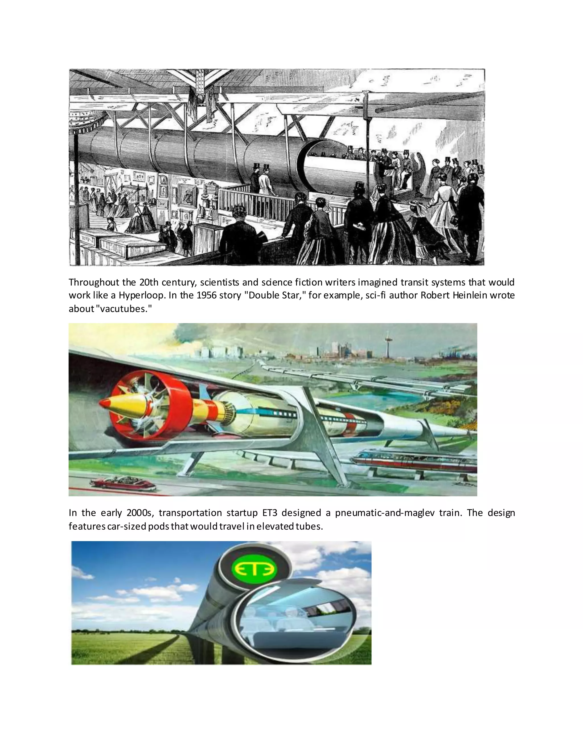 Throughout the 20th century, scientists and science fiction writers imagined transit systems that would
work like a Hyperloop. In the 1956 story "Double Star," for example, sci-fi author Robert Heinlein wrote
about"vacutubes."
In the early 2000s, transportation startup ET3 designed a pneumatic-and-maglev train. The design
featurescar-sizedpodsthatwouldtravel inelevatedtubes.
 