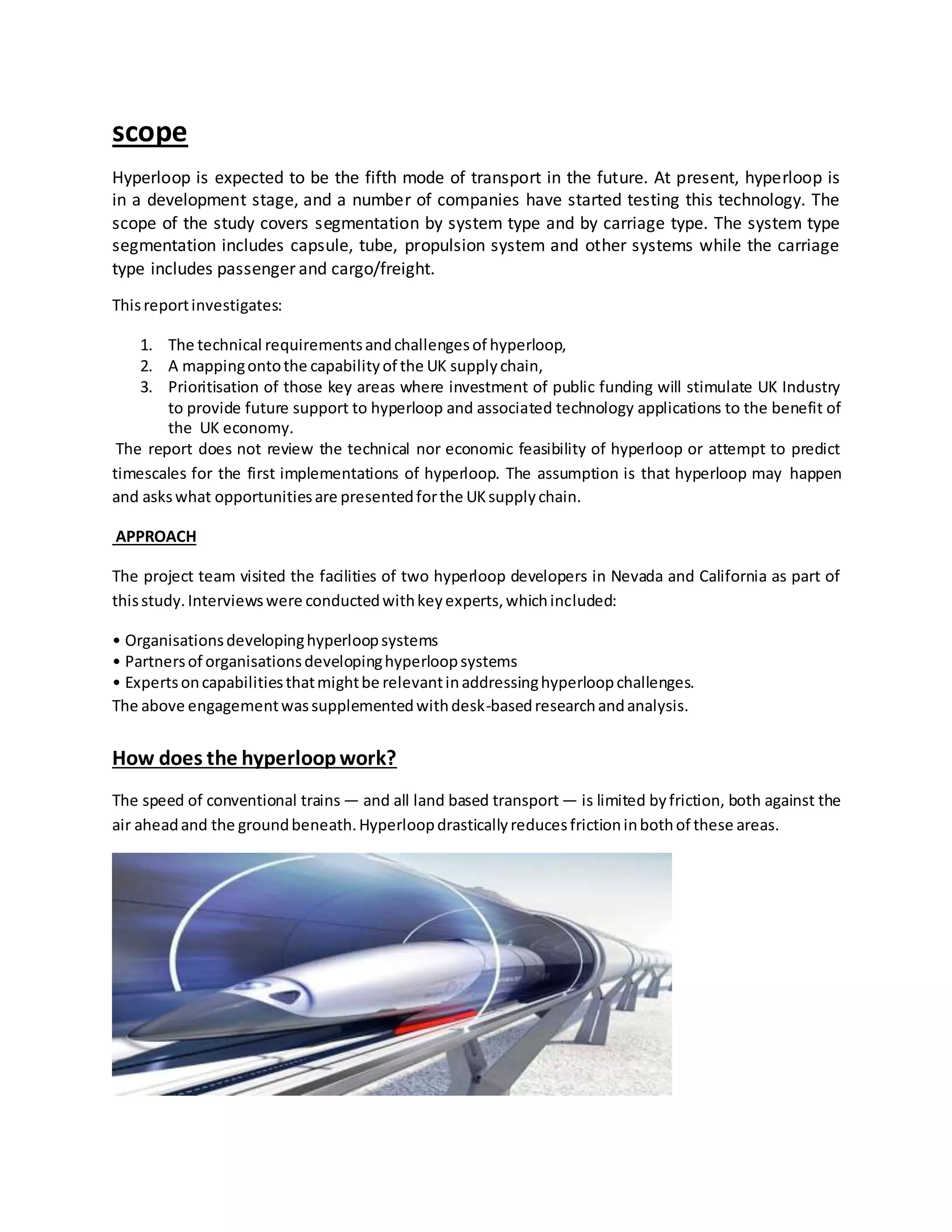 scope
Hyperloop is expected to be the fifth mode of transport in the future. At present, hyperloop is
in a development stage, and a number of companies have started testing this technology. The
scope of the study covers segmentation by system type and by carriage type. The system type
segmentation includes capsule, tube, propulsion system and other systems while the carriage
type includes passenger and cargo/freight.
Thisreportinvestigates:
1. The technical requirementsandchallengesof hyperloop,
2. A mappingontothe capabilityof the UK supplychain,
3. Prioritisation of those key areas where investment of public funding will stimulate UK Industry
to provide future support to hyperloop and associated technology applications to the benefit of
the UK economy.
The report does not review the technical nor economic feasibility of hyperloop or attempt to predict
timescales for the first implementations of hyperloop. The assumption is that hyperloop may happen
and askswhat opportunitiesare presentedforthe UKsupplychain.
APPROACH
The project team visited the facilities of two hyperloop developers in Nevada and California as part of
thisstudy.Interviewswere conductedwithkeyexperts,whichincluded:
• Organisationsdevelopinghyperloopsystems
• Partnersof organisationsdevelopinghyperloopsystems
• Expertsoncapabilitiesthatmightbe relevantinaddressinghyperloopchallenges.
The above engagementwassupplementedwithdesk-basedresearchandanalysis.
How does the hyperloopwork?
The speed of conventional trains — and all land based transport — is limited byfriction, both against the
air aheadand the groundbeneath.Hyperloopdrasticallyreducesfrictioninbothof these areas.
 