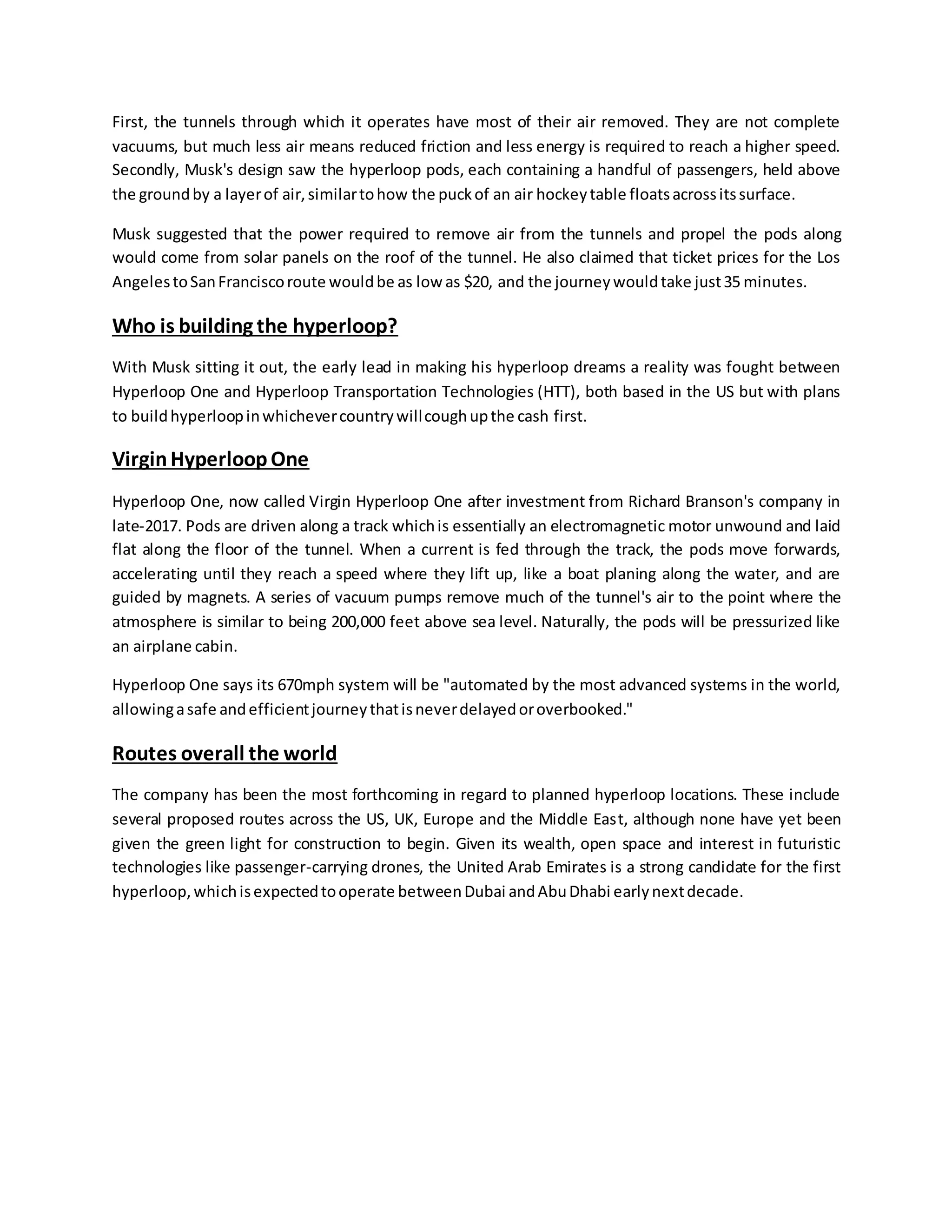 First, the tunnels through which it operates have most of their air removed. They are not complete
vacuums, but much less air means reduced friction and less energy is required to reach a higher speed.
Secondly, Musk's design saw the hyperloop pods, each containing a handful of passengers, held above
the groundby a layerof air,similartohow the puckof an air hockeytable floatsacrossitssurface.
Musk suggested that the power required to remove air from the tunnels and propel the pods along
would come from solar panels on the roof of the tunnel. He also claimed that ticket prices for the Los
AngelestoSanFranciscoroute wouldbe as low as $20, and the journeywouldtake just35 minutes.
Who is building the hyperloop?
With Musk sitting it out, the early lead in making his hyperloop dreams a reality was fought between
Hyperloop One and Hyperloop Transportation Technologies (HTT), both based in the US but with plans
to buildhyperloopinwhichevercountrywillcoughupthe cash first.
VirginHyperloopOne
Hyperloop One, now called Virgin Hyperloop One after investment from Richard Branson's company in
late-2017. Pods are driven along a track whichis essentially an electromagnetic motor unwound and laid
flat along the floor of the tunnel. When a current is fed through the track, the pods move forwards,
accelerating until they reach a speed where they lift up, like a boat planing along the water, and are
guided by magnets. A series of vacuum pumps remove much of the tunnel's air to the point where the
atmosphere is similar to being 200,000 feet above sea level. Naturally, the pods will be pressurized like
an airplane cabin.
Hyperloop One says its 670mph system will be "automated by the most advanced systems in the world,
allowingasafe andefficientjourneythatisneverdelayedoroverbooked."
Routes overall the world
The company has been the most forthcoming in regard to planned hyperloop locations. These include
several proposed routes across the US, UK, Europe and the Middle East, although none have yet been
given the green light for construction to begin. Given its wealth, open space and interest in futuristic
technologies like passenger-carrying drones, the United Arab Emirates is a strong candidate for the first
hyperloop,whichisexpectedtooperate betweenDubai andAbuDhabi earlynextdecade.
 