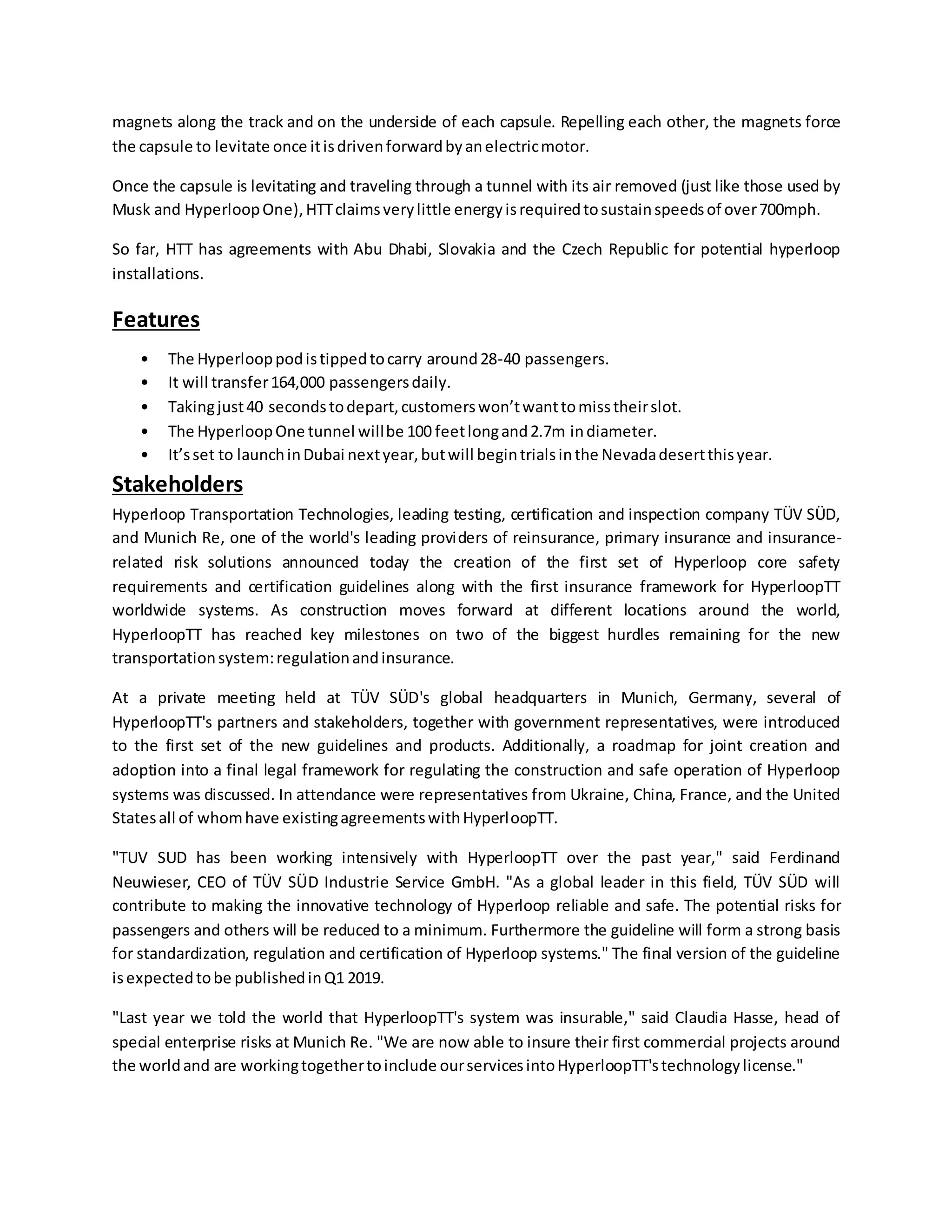 magnets along the track and on the underside of each capsule. Repelling each other, the magnets force
the capsule to levitate once itisdrivenforwardbyanelectricmotor.
Once the capsule is levitating and traveling through a tunnel with its air removed (just like those used by
Musk and HyperloopOne),HTTclaimsverylittle energyisrequiredtosustainspeedsof over700mph.
So far, HTT has agreements with Abu Dhabi, Slovakia and the Czech Republic for potential hyperloop
installations.
Features
• The Hyperlooppodistippedtocarry around28-40 passengers.
• It will transfer164,000 passengersdaily.
• Takingjust40 secondstodepart,customerswon’twanttomisstheirslot.
• The HyperloopOne tunnel willbe 100 feetlongand2.7m indiameter.
• It’sset to launchinDubai nextyear,butwill begintrialsinthe Nevadadesertthisyear.
Stakeholders
Hyperloop Transportation Technologies, leading testing, certification and inspection company TÜV SÜD,
and Munich Re, one of the world's leading providers of reinsurance, primary insurance and insurance-
related risk solutions announced today the creation of the first set of Hyperloop core safety
requirements and certification guidelines along with the first insurance framework for HyperloopTT
worldwide systems. As construction moves forward at different locations around the world,
HyperloopTT has reached key milestones on two of the biggest hurdles remaining for the new
transportationsystem:regulationandinsurance.
At a private meeting held at TÜV SÜD's global headquarters in Munich, Germany, several of
HyperloopTT's partners and stakeholders, together with government representatives, were introduced
to the first set of the new guidelines and products. Additionally, a roadmap for joint creation and
adoption into a final legal framework for regulating the construction and safe operation of Hyperloop
systems was discussed. In attendance were representatives from Ukraine, China, France, and the United
Statesall of whomhave existingagreementswithHyperloopTT.
"TUV SUD has been working intensively with HyperloopTT over the past year," said Ferdinand
Neuwieser, CEO of TÜV SÜD Industrie Service GmbH. "As a global leader in this field, TÜV SÜD will
contribute to making the innovative technology of Hyperloop reliable and safe. The potential risks for
passengers and others will be reduced to a minimum. Furthermore the guideline will form a strong basis
for standardization, regulation and certification of Hyperloop systems." The final version of the guideline
isexpectedtobe publishedinQ1 2019.
"Last year we told the world that HyperloopTT's system was insurable," said Claudia Hasse, head of
special enterprise risks at Munich Re. "We are now able to insure their first commercial projects around
the worldand are workingtogethertoinclude ourservicesintoHyperloopTT'stechnologylicense."
 