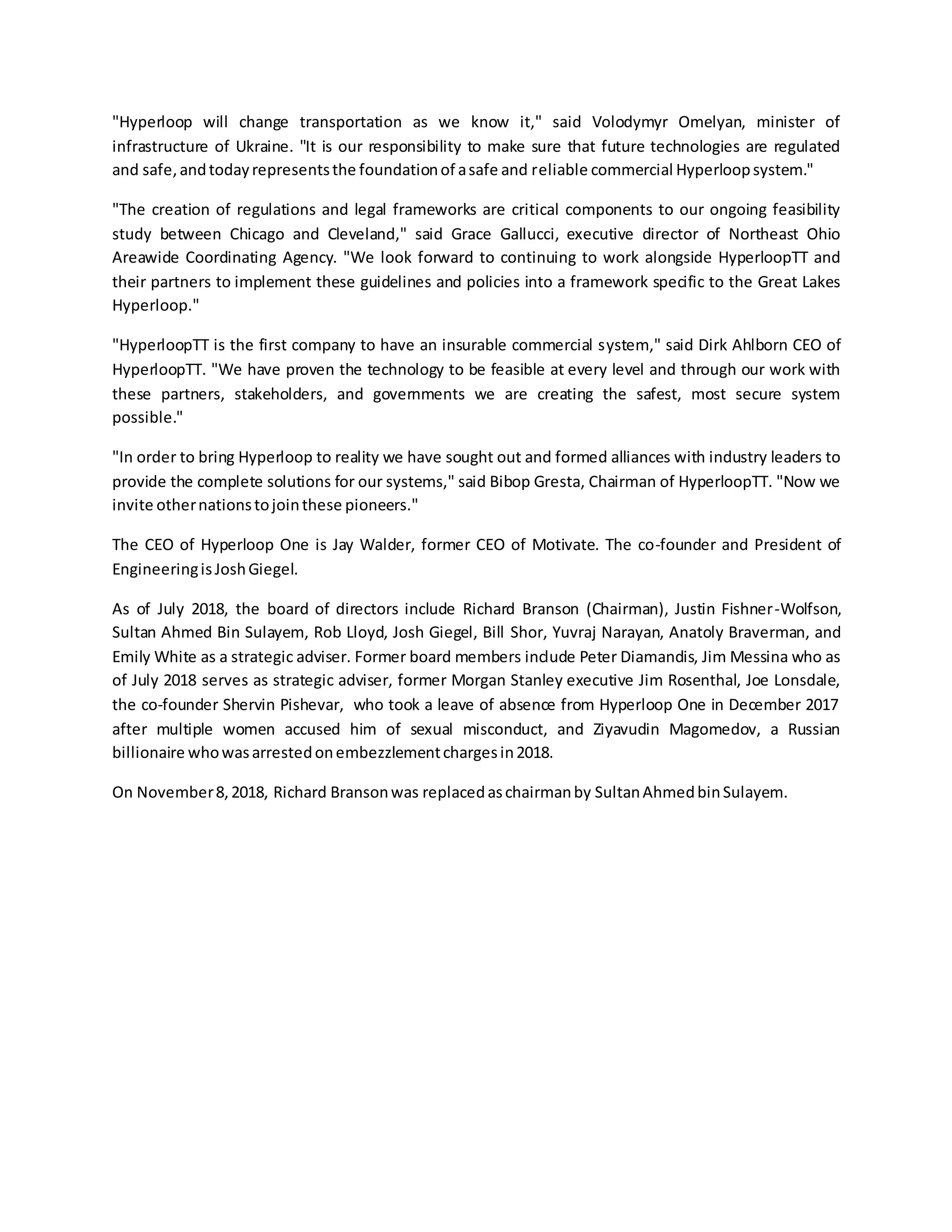 "Hyperloop will change transportation as we know it," said Volodymyr Omelyan, minister of
infrastructure of Ukraine. "It is our responsibility to make sure that future technologies are regulated
and safe,andtodayrepresentsthe foundationof asafe and reliable commercial Hyperloopsystem."
"The creation of regulations and legal frameworks are critical components to our ongoing feasibility
study between Chicago and Cleveland," said Grace Gallucci, executive director of Northeast Ohio
Areawide Coordinating Agency. "We look forward to continuing to work alongside HyperloopTT and
their partners to implement these guidelines and policies into a framework specific to the Great Lakes
Hyperloop."
"HyperloopTT is the first company to have an insurable commercial system," said Dirk Ahlborn CEO of
HyperloopTT. "We have proven the technology to be feasible at every level and through our work with
these partners, stakeholders, and governments we are creating the safest, most secure system
possible."
"In order to bring Hyperloop to reality we have sought out and formed alliances with industry leaders to
provide the complete solutions for our systems," said Bibop Gresta, Chairman of HyperloopTT. "Now we
invite othernationstojointhese pioneers."
The CEO of Hyperloop One is Jay Walder, former CEO of Motivate. The co-founder and President of
EngineeringisJoshGiegel.
As of July 2018, the board of directors include Richard Branson (Chairman), Justin Fishner-Wolfson,
Sultan Ahmed Bin Sulayem, Rob Lloyd, Josh Giegel, Bill Shor, Yuvraj Narayan, Anatoly Braverman, and
Emily White as a strategic adviser. Former board members include Peter Diamandis, Jim Messina who as
of July 2018 serves as strategic adviser, former Morgan Stanley executive Jim Rosenthal, Joe Lonsdale,
the co-founder Shervin Pishevar, who took a leave of absence from Hyperloop One in December 2017
after multiple women accused him of sexual misconduct, and Ziyavudin Magomedov, a Russian
billionaire whowasarrestedonembezzlementchargesin2018.
On November8,2018, Richard Bransonwas replacedaschairmanby SultanAhmedbinSulayem.
 