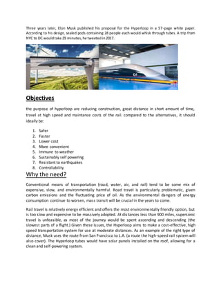 Three years later, Elon Musk published his proposal for the Hyperloop in a 57-page white paper.
According to his design, sealed pods containing 28 people each would whisk through tubes. A trip from
NYC to DC wouldtake 29 minutes,he tweetedin2017.
Objectives
the purpose of hyperloop are reducing construction, great distance in short amount of time,
travel at high speed and maintance costs of the rail. compared to the alternatives, it should
ideally be:
1. Safer
2. Faster
3. Lower cost
4. More convenient
5. Immune to weather
6. Sustainably self powering
7. Resistant to earthquakes
8. Controllability
Why the need?
Conventional means of transportation (road, water, air, and rail) tend to be some mix of
expensive, slow, and environmentally harmful. Road travel is particularly problematic, given
carbon emissions and the fluctuating price of oil. As the environmental dangers of energy
consumption continue to worsen, mass transit will be crucial in the years to come.
Rail travel is relatively energy efficient and offers the most environmentally friendly option, but
is too slow and expensive to be massively adopted. At distances less than 900 miles, supersonic
travel is unfeasible, as most of the journey would be spent ascending and descending (the
slowest parts of a flight.) Given these issues, the Hyperloop aims to make a cost-effective, high
speed transportation system for use at moderate distances. As an example of the right type of
distance, Musk uses the route from San Francisco to L.A. (a route the high-speed rail system will
also cover). The Hyperloop tubes would have solar panels installed on the roof, allowing for a
clean and self-powering system.
 