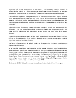 "Hyperloop will change transportation as we know it," said Volodymyr Omelyan, minister of
infrastructure of Ukraine. "It is our responsibility to make sure that future technologies are regulated
and safe,andtodayrepresentsthe foundationof asafe and reliable commercial Hyperloopsystem."
"The creation of regulations and legal frameworks are critical components to our ongoing feasibility
study between Chicago and Cleveland," said Grace Gallucci, executive director of Northeast Ohio
Areawide Coordinating Agency. "We look forward to continuing to work alongside HyperloopTT and
their partners to implement these guidelines and policies into a framework specific to the Great Lakes
Hyperloop."
"HyperloopTT is the first company to have an insurable commercial system," said Dirk Ahlborn CEO of
HyperloopTT. "We have proven the technology to be feasible at every level and through our work with
these partners, stakeholders, and governments we are creating the safest, most secure system
possible."
"In order to bring Hyperloop to reality we have sought out and formed alliances with industry leaders to
provide the complete solutions for our systems," said Bibop Gresta, Chairman of HyperloopTT. "Now we
invite othernationstojointhese pioneers."
The CEO of Hyperloop One is Jay Walder, former CEO of Motivate. The co-founder and President of
EngineeringisJoshGiegel.
As of July 2018, the board of directors include Richard Branson (Chairman), Justin Fishner-Wolfson,
Sultan Ahmed Bin Sulayem, Rob Lloyd, Josh Giegel, Bill Shor, Yuvraj Narayan, Anatoly Braverman, and
Emily White as a strategic adviser. Former board members include Peter Diamandis, Jim Messina who as
of July 2018 serves as strategic adviser, former Morgan Stanley executive Jim Rosenthal, Joe Lonsdale,
the co-founder Shervin Pishevar, who took a leave of absence from Hyperloop One in December 2017
after multiple women accused him of sexual misconduct, and Ziyavudin Magomedov, a Russian
billionaire whowasarrestedonembezzlementchargesin2018.
On November8,2018, Richard Bransonwas replacedaschairmanby SultanAhmedbinSulayem.
 