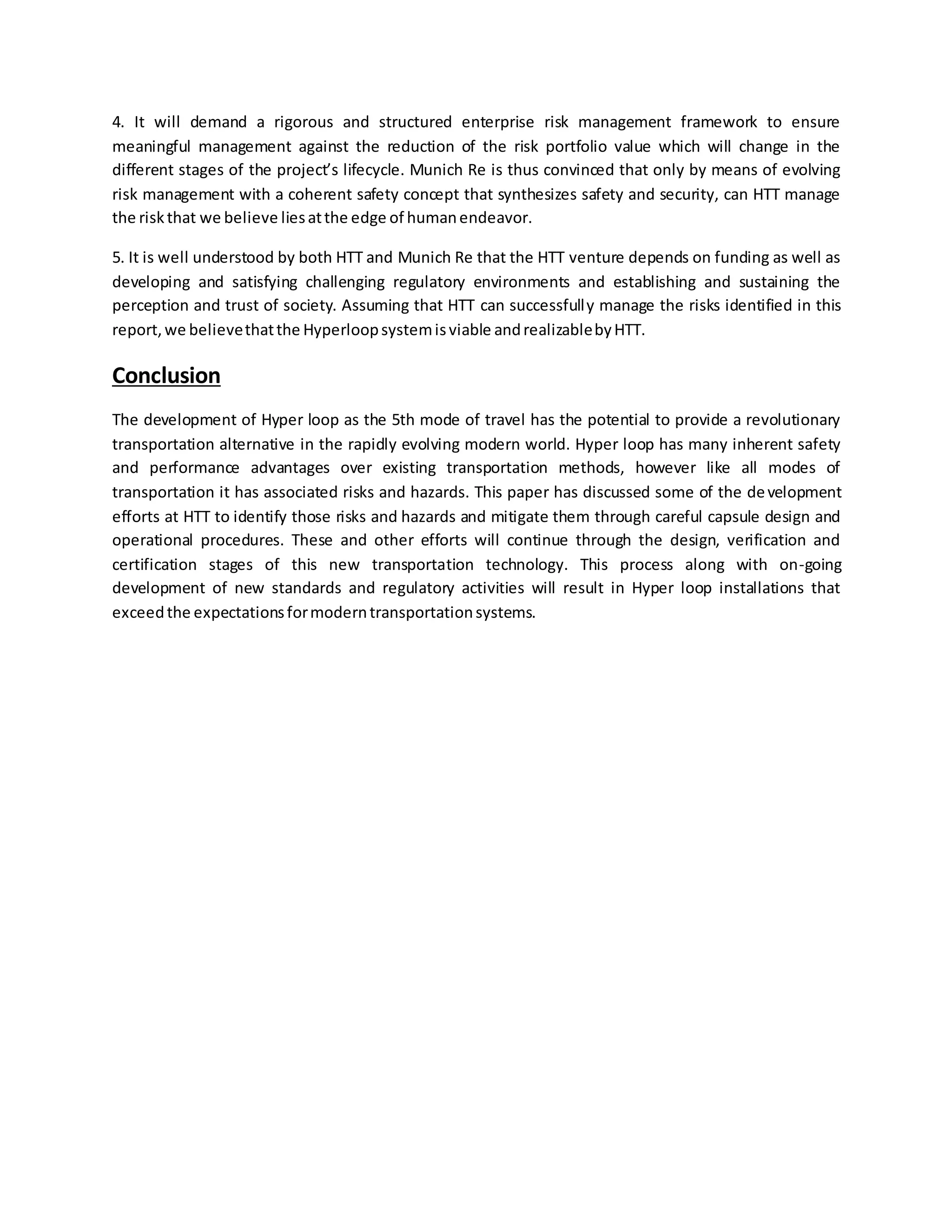 4. It will demand a rigorous and structured enterprise risk management framework to ensure
meaningful management against the reduction of the risk portfolio value which will change in the
different stages of the project’s lifecycle. Munich Re is thus convinced that only by means of evolving
risk management with a coherent safety concept that synthesizes safety and security, can HTT manage
the riskthat we believe liesatthe edge of humanendeavor.
5. It is well understood by both HTT and Munich Re that the HTT venture depends on funding as well as
developing and satisfying challenging regulatory environments and establishing and sustaining the
perception and trust of society. Assuming that HTT can successfully manage the risks identified in this
report,we believethatthe Hyperloopsystemisviable andrealizablebyHTT.
Conclusion
The development of Hyper loop as the 5th mode of travel has the potential to provide a revolutionary
transportation alternative in the rapidly evolving modern world. Hyper loop has many inherent safety
and performance advantages over existing transportation methods, however like all modes of
transportation it has associated risks and hazards. This paper has discussed some of the development
efforts at HTT to identify those risks and hazards and mitigate them through careful capsule design and
operational procedures. These and other efforts will continue through the design, verification and
certification stages of this new transportation technology. This process along with on-going
development of new standards and regulatory activities will result in Hyper loop installations that
exceedthe expectationsformoderntransportationsystems.
 