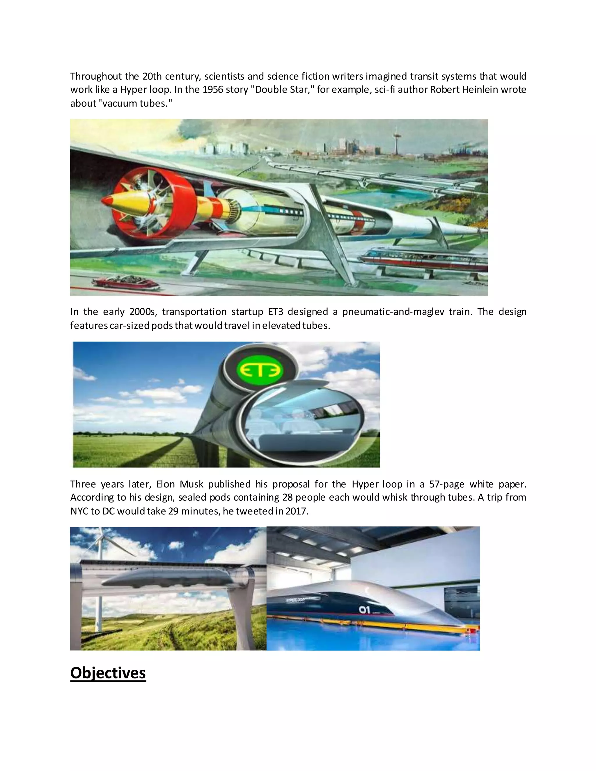 Throughout the 20th century, scientists and science fiction writers imagined transit systems that would
work like a Hyper loop. In the 1956 story "Double Star," for example, sci-fi author Robert Heinlein wrote
about"vacuum tubes."
In the early 2000s, transportation startup ET3 designed a pneumatic-and-maglev train. The design
featurescar-sizedpodsthatwouldtravel inelevatedtubes.
Three years later, Elon Musk published his proposal for the Hyper loop in a 57-page white paper.
According to his design, sealed pods containing 28 people each would whisk through tubes. A trip from
NYC to DC wouldtake 29 minutes,he tweetedin2017.
Objectives
 