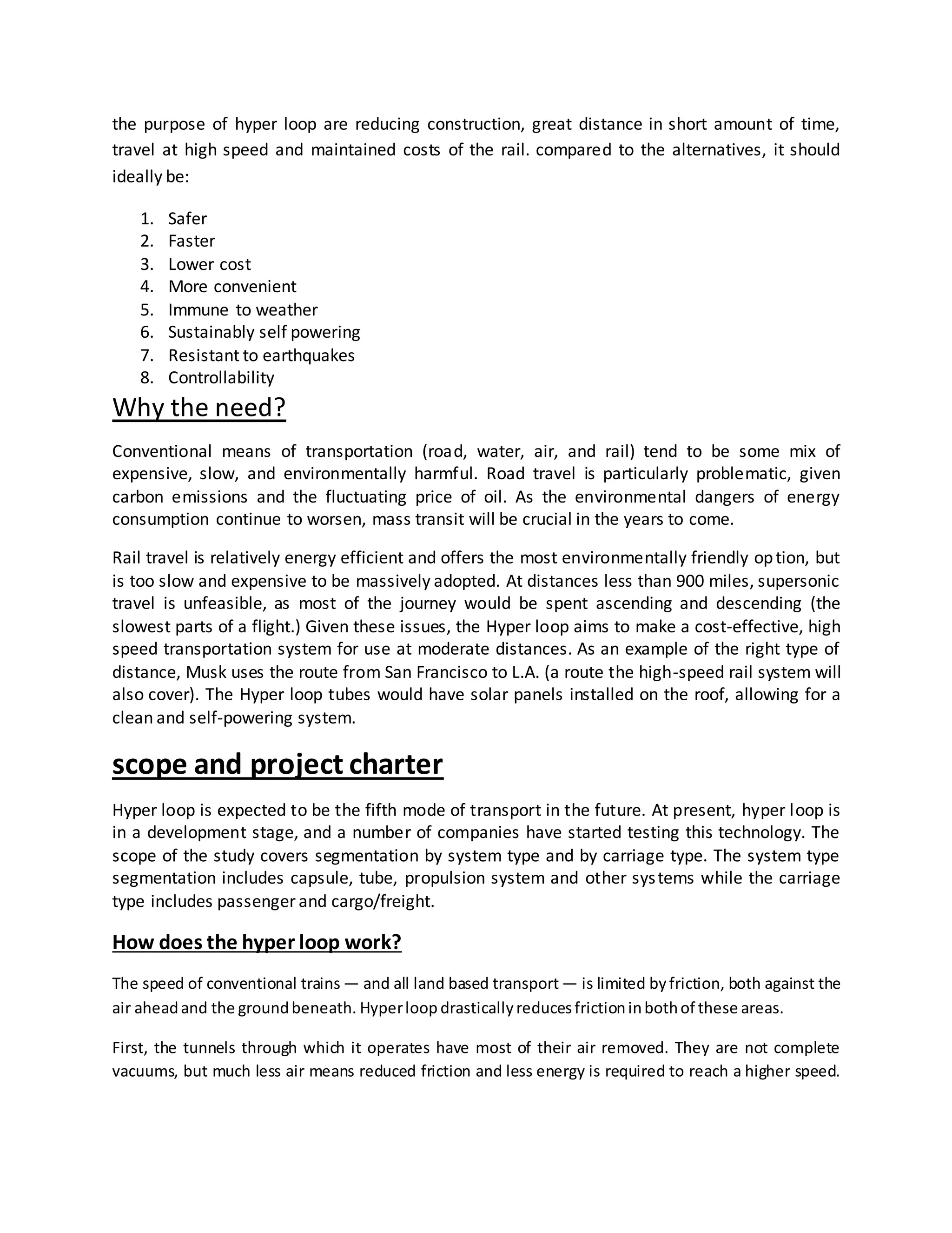 the purpose of hyper loop are reducing construction, great distance in short amount of time,
travel at high speed and maintained costs of the rail. compared to the alternatives, it should
ideally be:
1. Safer
2. Faster
3. Lower cost
4. More convenient
5. Immune to weather
6. Sustainably self powering
7. Resistant to earthquakes
8. Controllability
Why the need?
Conventional means of transportation (road, water, air, and rail) tend to be some mix of
expensive, slow, and environmentally harmful. Road travel is particularly problematic, given
carbon emissions and the fluctuating price of oil. As the environmental dangers of energy
consumption continue to worsen, mass transit will be crucial in the years to come.
Rail travel is relatively energy efficient and offers the most environmentally friendly option, but
is too slow and expensive to be massively adopted. At distances less than 900 miles, supersonic
travel is unfeasible, as most of the journey would be spent ascending and descending (the
slowest parts of a flight.) Given these issues, the Hyper loop aims to make a cost-effective, high
speed transportation system for use at moderate distances. As an example of the right type of
distance, Musk uses the route from San Francisco to L.A. (a route the high-speed rail system will
also cover). The Hyper loop tubes would have solar panels installed on the roof, allowing for a
clean and self-powering system.
scope and project charter
Hyper loop is expected to be the fifth mode of transport in the future. At present, hyper loop is
in a development stage, and a number of companies have started testing this technology. The
scope of the study covers segmentation by system type and by carriage type. The system type
segmentation includes capsule, tube, propulsion system and other systems while the carriage
type includes passenger and cargo/freight.
How does the hyper loop work?
The speed of conventional trains — and all land based transport — is limited byfriction, both against the
air aheadand the groundbeneath. Hyperloop drasticallyreducesfrictioninbothof these areas.
First, the tunnels through which it operates have most of their air removed. They are not complete
vacuums, but much less air means reduced friction and less energy is required to reach a higher speed.
 