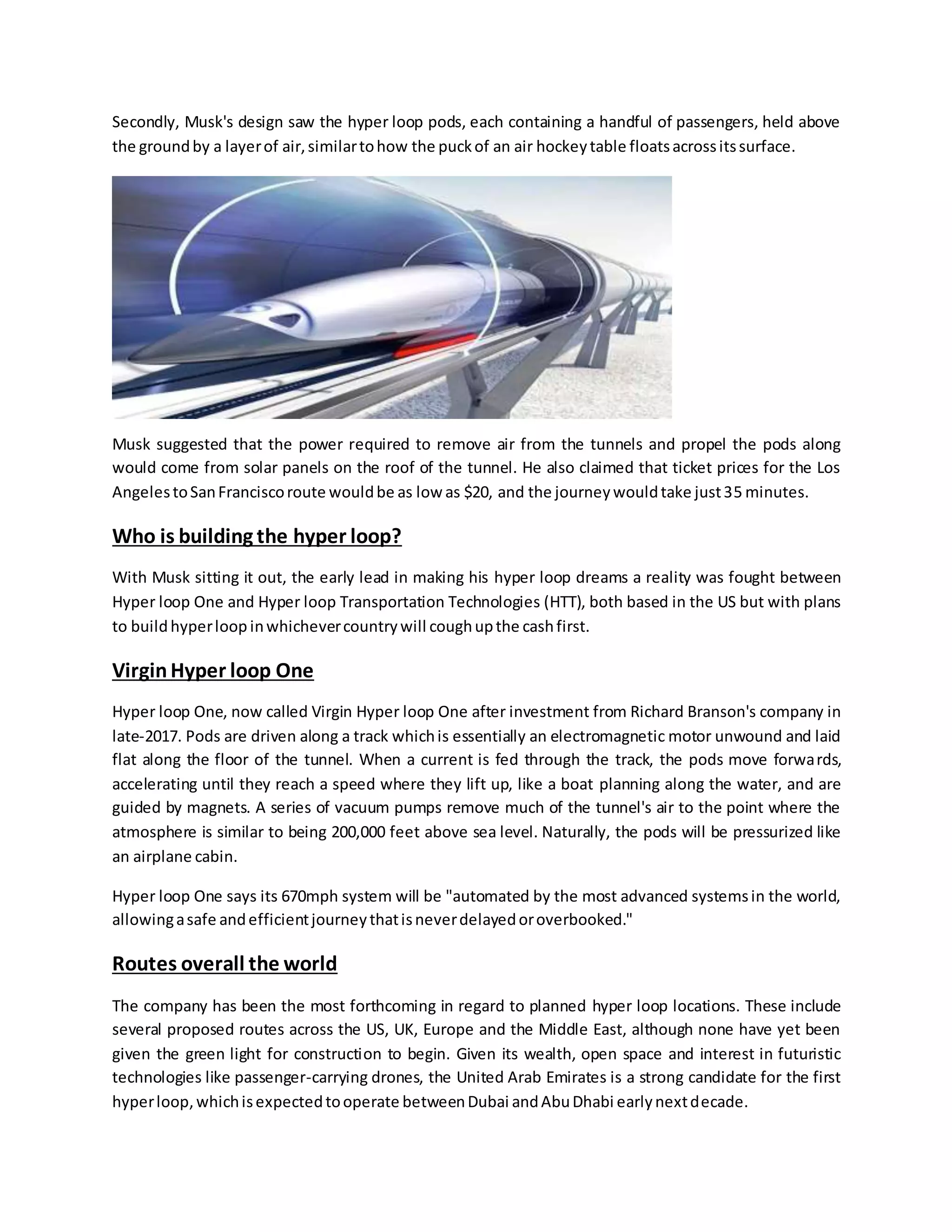 Secondly, Musk's design saw the hyper loop pods, each containing a handful of passengers, held above
the groundby a layerof air,similartohow the puckof an air hockeytable floatsacrossitssurface.
Musk suggested that the power required to remove air from the tunnels and propel the pods along
would come from solar panels on the roof of the tunnel. He also claimed that ticket prices for the Los
AngelestoSanFranciscoroute wouldbe as low as $20, and the journeywouldtake just35 minutes.
Who is building the hyper loop?
With Musk sitting it out, the early lead in making his hyper loop dreams a reality was fought between
Hyper loop One and Hyper loop Transportation Technologies (HTT), both based in the US but with plans
to buildhyperloop inwhichevercountrywill coughupthe cashfirst.
VirginHyper loop One
Hyper loop One, now called Virgin Hyper loop One after investment from Richard Branson's company in
late-2017. Pods are driven along a track whichis essentially an electromagnetic motor unwound and laid
flat along the floor of the tunnel. When a current is fed through the track, the pods move forwards,
accelerating until they reach a speed where they lift up, like a boat planning along the water, and are
guided by magnets. A series of vacuum pumps remove much of the tunnel's air to the point where the
atmosphere is similar to being 200,000 feet above sea level. Naturally, the pods will be pressurized like
an airplane cabin.
Hyper loop One says its 670mph system will be "automated by the most advanced systemsin the world,
allowingasafe andefficientjourneythatisneverdelayedoroverbooked."
Routes overall the world
The company has been the most forthcoming in regard to planned hyper loop locations. These include
several proposed routes across the US, UK, Europe and the Middle East, although none have yet been
given the green light for construction to begin. Given its wealth, open space and interest in futuristic
technologies like passenger-carrying drones, the United Arab Emirates is a strong candidate for the first
hyperloop,whichisexpectedtooperate betweenDubai andAbuDhabi earlynextdecade.
 