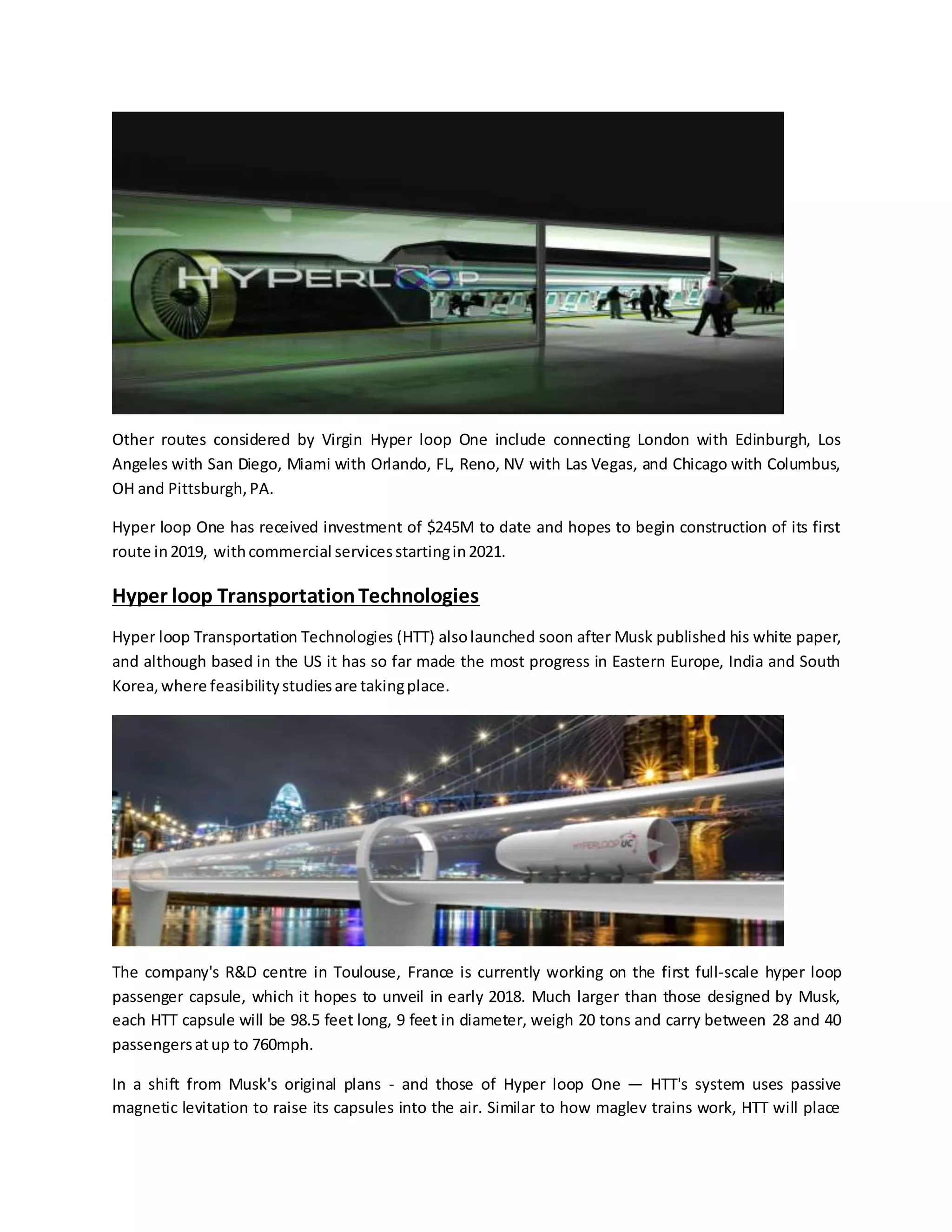 Other routes considered by Virgin Hyper loop One include connecting London with Edinburgh, Los
Angeles with San Diego, Miami with Orlando, FL, Reno, NV with Las Vegas, and Chicago with Columbus,
OH and Pittsburgh,PA.
Hyper loop One has received investment of $245M to date and hopes to begin construction of its first
route in2019, withcommercial servicesstartingin2021.
Hyper loop TransportationTechnologies
Hyper loop Transportation Technologies (HTT) alsolaunched soon after Musk published his white paper,
and although based in the US it has so far made the most progress in Eastern Europe, India and South
Korea,where feasibilitystudiesare takingplace.
The company's R&D centre in Toulouse, France is currently working on the first full-scale hyper loop
passenger capsule, which it hopes to unveil in early 2018. Much larger than those designed by Musk,
each HTT capsule will be 98.5 feet long, 9 feet in diameter, weigh 20 tons and carry between 28 and 40
passengersatup to 760mph.
In a shift from Musk's original plans - and those of Hyper loop One — HTT's system uses passive
magnetic levitation to raise its capsules into the air. Similar to how maglev trains work, HTT will place
 