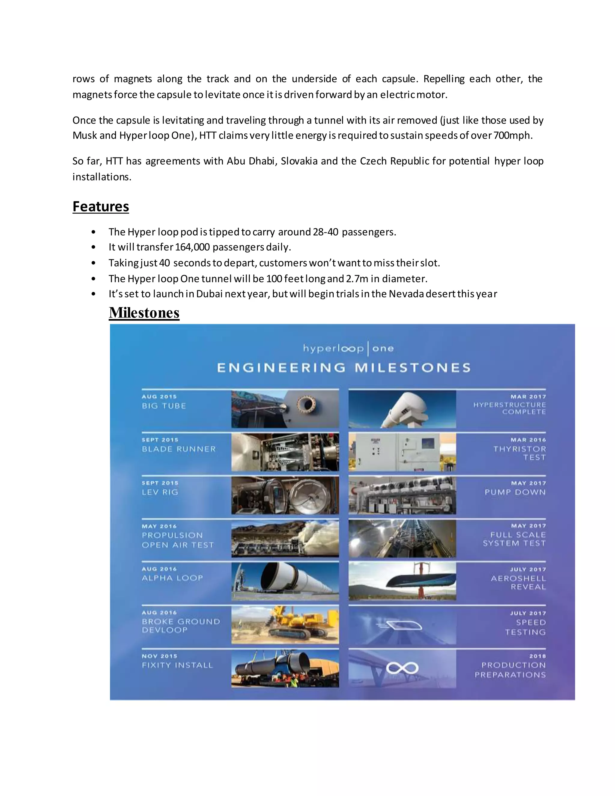 rows of magnets along the track and on the underside of each capsule. Repelling each other, the
magnetsforce the capsule tolevitate once itisdrivenforwardbyan electricmotor.
Once the capsule is levitating and traveling through a tunnel with its air removed (just like those used by
Musk and Hyperloop One),HTT claimsverylittle energyisrequiredtosustainspeedsof over700mph.
So far, HTT has agreements with Abu Dhabi, Slovakia and the Czech Republic for potential hyper loop
installations.
Features
• The Hyper looppodistippedtocarry around28-40 passengers.
• It will transfer164,000 passengersdaily.
• Takingjust40 secondstodepart,customerswon’twanttomisstheirslot.
• The Hyper loop One tunnel will be 100 feetlongand2.7m in diameter.
• It’sset to launchinDubai nextyear,butwill begintrialsinthe Nevadadesertthisyear
Milestones
 