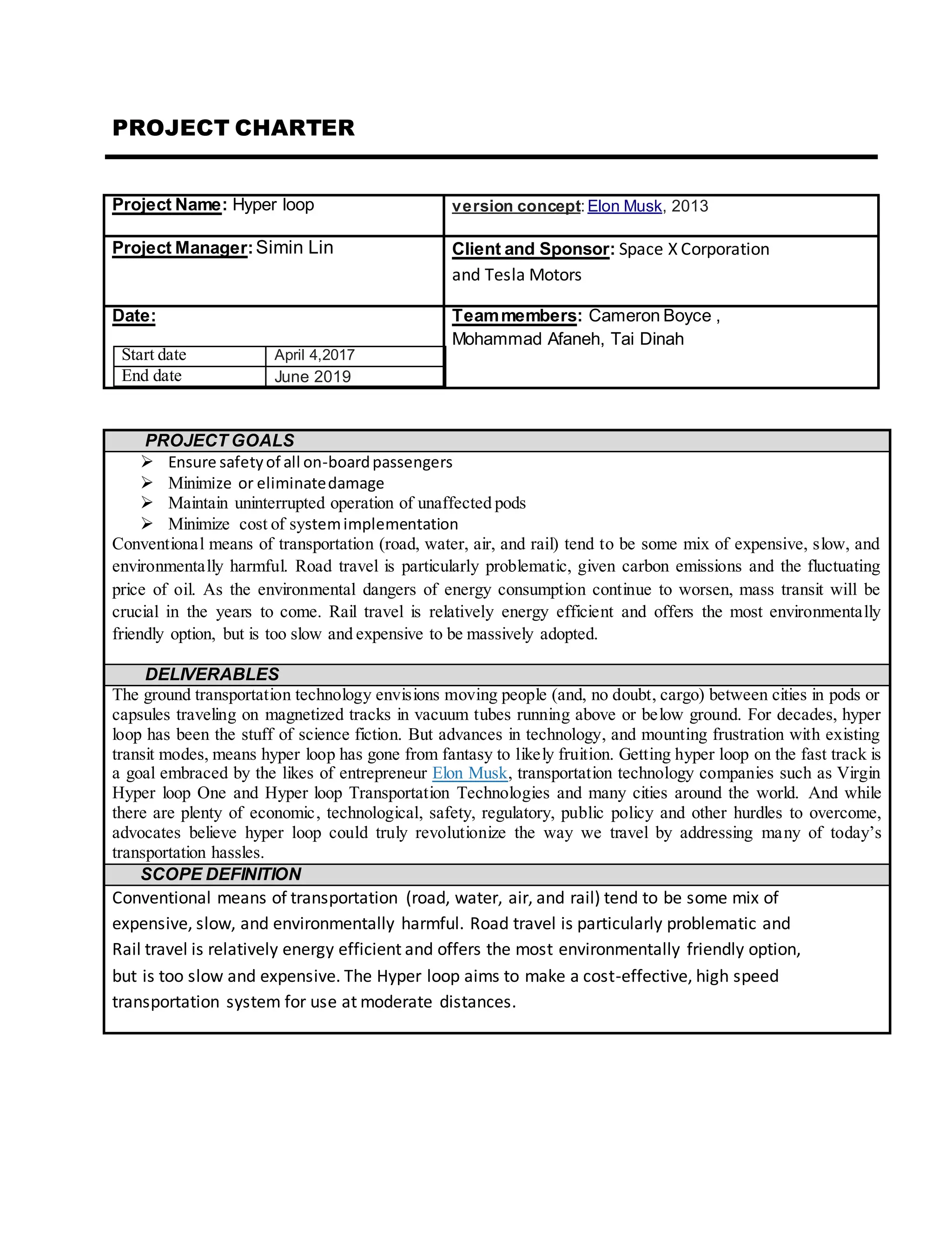 PROJECT CHARTER
Project Name: Hyper loop version concept: Elon Musk, 2013
Project Manager:Simin Lin Client and Sponsor: Space X Corporation
and Tesla Motors
Date:
Start date April 4,2017
End date June 2019
Teammembers: Cameron Boyce ,
Mohammad Afaneh, Tai Dinah
PROJECT GOALS
 Ensure safetyof all on-boardpassengers
 Minimize or eliminatedamage
 Maintain uninterrupted operation of unaffected pods
 Minimize cost of systemimplementation
Conventional means of transportation (road, water, air, and rail) tend to be some mix of expensive, slow, and
environmentally harmful. Road travel is particularly problematic, given carbon emissions and the fluctuating
price of oil. As the environmental dangers of energy consumption continue to worsen, mass transit will be
crucial in the years to come. Rail travel is relatively energy efficient and offers the most environmentally
friendly option, but is too slow and expensive to be massively adopted.
DELIVERABLES
The ground transportation technology envisions moving people (and, no doubt, cargo) between cities in pods or
capsules traveling on magnetized tracks in vacuum tubes running above or below ground. For decades, hyper
loop has been the stuff of science fiction. But advances in technology, and mounting frustration with existing
transit modes, means hyper loop has gone from fantasy to likely fruition. Getting hyper loop on the fast track is
a goal embraced by the likes of entrepreneur Elon Musk, transportation technology companies such as Virgin
Hyper loop One and Hyper loop Transportation Technologies and many cities around the world. And while
there are plenty of economic, technological, safety, regulatory, public policy and other hurdles to overcome,
advocates believe hyper loop could truly revolutionize the way we travel by addressing many of today’s
transportation hassles.
SCOPE DEFINITION
Conventional means of transportation (road, water, air, and rail) tend to be some mix of
expensive, slow, and environmentally harmful. Road travel is particularly problematic and
Rail travel is relatively energy efficient and offers the most environmentally friendly option,
but is too slow and expensive. The Hyper loop aims to make a cost-effective, high speed
transportation system for use at moderate distances.
 