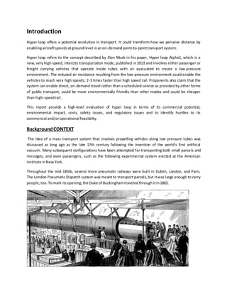 Introduction
Hyper loop offers a potential revolution in transport. It could transform how we perceive distance by
enablingaircraftspeedsatgroundlevel inanon-demandpoint-to-pointtransportsystem.
Hyper loop refers to the concept described by Elon Musk in his paper, Hyper loop Alpha1, which is a
new, very high speed, intercity transportation mode, published in 2013 and involves either passenger or
freight carrying vehicles that operate inside tubes with air evacuated to create a low-pressure
environment. The reduced air resistance resulting from the low-pressure environment could enable the
vehicles to reach very high speeds; 2-3 times faster than high speed rail. Proponents also claim that the
system can enable direct, on-demand travel rather than a scheduled service as provided by other forms
of public transport, could be more environmentally friendly than other modes and could be cheaper
than high-speedrail.
This report provide a high-level evaluation of hyper loop in terms of its commercial potential,
environmental impact, costs, safety issues, and regulatory issues and to identify hurdles to its
commercial and/oroperational feasibility.
BackgroundCONTEXT
The idea of a mass transport system that involves propelling vehicles along low pressure tubes was
discussed as long ago as the late 17th century following the invention of the world’s first artificial
vacuum. Many subsequent configurations have been attempted for transporting both small parcels and
messages, and even passengers, such as the following experimental system erected at the American
Institute inNewYork.
Throughout the mid-1850s, several more pneumatic railways were built in Dublin, London, and Paris.
The London Pneumatic Dispatch system was meant to transport parcels, but itwas large enough to carry
people,too.Tomark itsopening,the Duke of Buckinghamtraveledthroughitin1865.
 