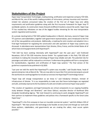 Stakeholders of the Project
Hyper loop Transportation Technologies, leading testing, certification and inspection company TÜV SÜD,
and Munich Re, one of the world's leading providers of reinsurance, primary insurance and insurance-
related risk solutions announced today the creation of the first set of Hyper loop core safety
requirements and certification guidelines along with the first insurance framework for Hyper loop TT
worldwide systems. As construction moves forward at different locations around the world, Hyper loop
TT has reached key milestones on two of the biggest hurdles remaining for the new transportation
system:regulationandinsurance.
At a private meeting held at TÜV SÜD's global headquarters in Munich, Germany, several of Hyper loop
TT's partners and stakeholders, together with government representatives, were introduced to the first
set of the new guidelines and products. Additionally, a roadmap for joint creation and adoption into a
final legal framework for regulating the construction and safe operation of Hyper loop systems was
discussed. In attendance were representatives from Ukraine, China, France, and the United States all of
whomhave existingagreementswithHyperloopTT.
"TUV SUD has been working intensively with HyperloopTT over the past year," said Ferdinand
Neuwieser, CEO of TÜV SÜD Industries Service GmbH. "As a global leader in this field, TÜV SÜD will
contribute to making the innovative technology of Hyper loop reliable and safe. The potential risks for
passengers and others will be reduced to a minimum. Furthermore the guideline will form a strong basis
for standardization, regulation and certification of Hyper loop systems." The final version of the
guideline isexpectedtobe publishedinQ12019.
"Last year we told the world that HyperloopTT's system was insurable," said Claudia Hasse, head of
special enterprise risks at Munich Re. "We are now able to insure their first commercial projects around
the worldand are workingtogethertoinclude ourservicesintoHyperloopTT'stechnologylicense."
"Hyper loop will change transportation as we know it," said Volodymyr Omelyan, minister of
infrastructure of Ukraine. "It is our responsibility to make sure that future technologies are regulated
and safe,andtodayrepresentsthe foundationof asafe and reliable commercial Hyperloop system."
"The creation of regulations and legal frameworks are critical components to our ongoing feasibility
study between Chicago and Cleveland," said Grace Gallucci, executive director of Northeast Ohio
Areawide Coordinating Agency. "We look forward to continuing to work alongside HyperloopTT and
their partners to implement these guidelines and policies into a framework specific to the Great Lakes
Hyperloop."
"HyperloopTT is the first company to have an insurable commercial system," said Dirk Ahlborn CEO of
HyperloopTT. "We have proven the technology to be feasible at every level and through our work with
these partners, stakeholders, and governments we are creating the safest, most secure system
possible."
 