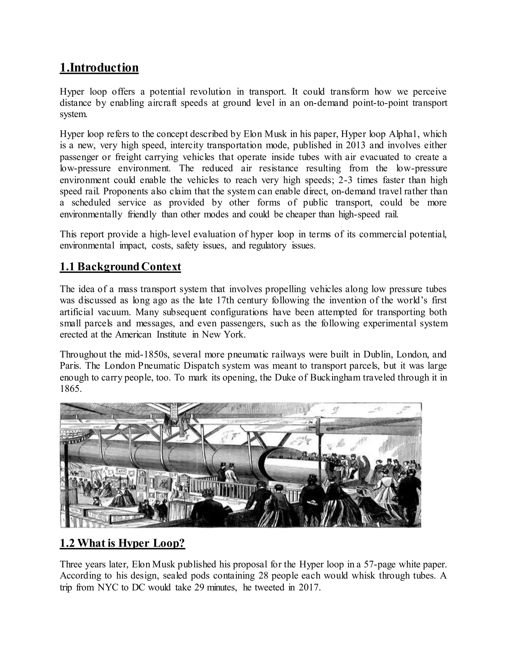 1.Introduction
Hyper loop offers a potential revolution in transport. It could transform how we perceive
distance by enabling aircraft speeds at ground level in an on-demand point-to-point transport
system.
Hyper loop refers to the concept described by Elon Musk in his paper, Hyper loop Alpha1, which
is a new, very high speed, intercity transportation mode, published in 2013 and involves either
passenger or freight carrying vehicles that operate inside tubes with air evacuated to create a
low-pressure environment. The reduced air resistance resulting from the low-pressure
environment could enable the vehicles to reach very high speeds; 2-3 times faster than high
speed rail. Proponents also claim that the system can enable direct, on-demand travel rather than
a scheduled service as provided by other forms of public transport, could be more
environmentally friendly than other modes and could be cheaper than high-speed rail.
This report provide a high-level evaluation of hyper loop in terms of its commercial potential,
environmental impact, costs, safety issues, and regulatory issues.
1.1 BackgroundContext
The idea of a mass transport system that involves propelling vehicles along low pressure tubes
was discussed as long ago as the late 17th century following the invention of the world’s first
artificial vacuum. Many subsequent configurations have been attempted for transporting both
small parcels and messages, and even passengers, such as the following experimental system
erected at the American Institute in New York.
Throughout the mid-1850s, several more pneumatic railways were built in Dublin, London, and
Paris. The London Pneumatic Dispatch system was meant to transport parcels, but it was large
enough to carry people, too. To mark its opening, the Duke of Buckingham traveled through it in
1865.
1.2 What is Hyper Loop?
Three years later, Elon Musk published his proposal for the Hyper loop in a 57-page white paper.
According to his design, sealed pods containing 28 people each would whisk through tubes. A
trip from NYC to DC would take 29 minutes, he tweeted in 2017.
 