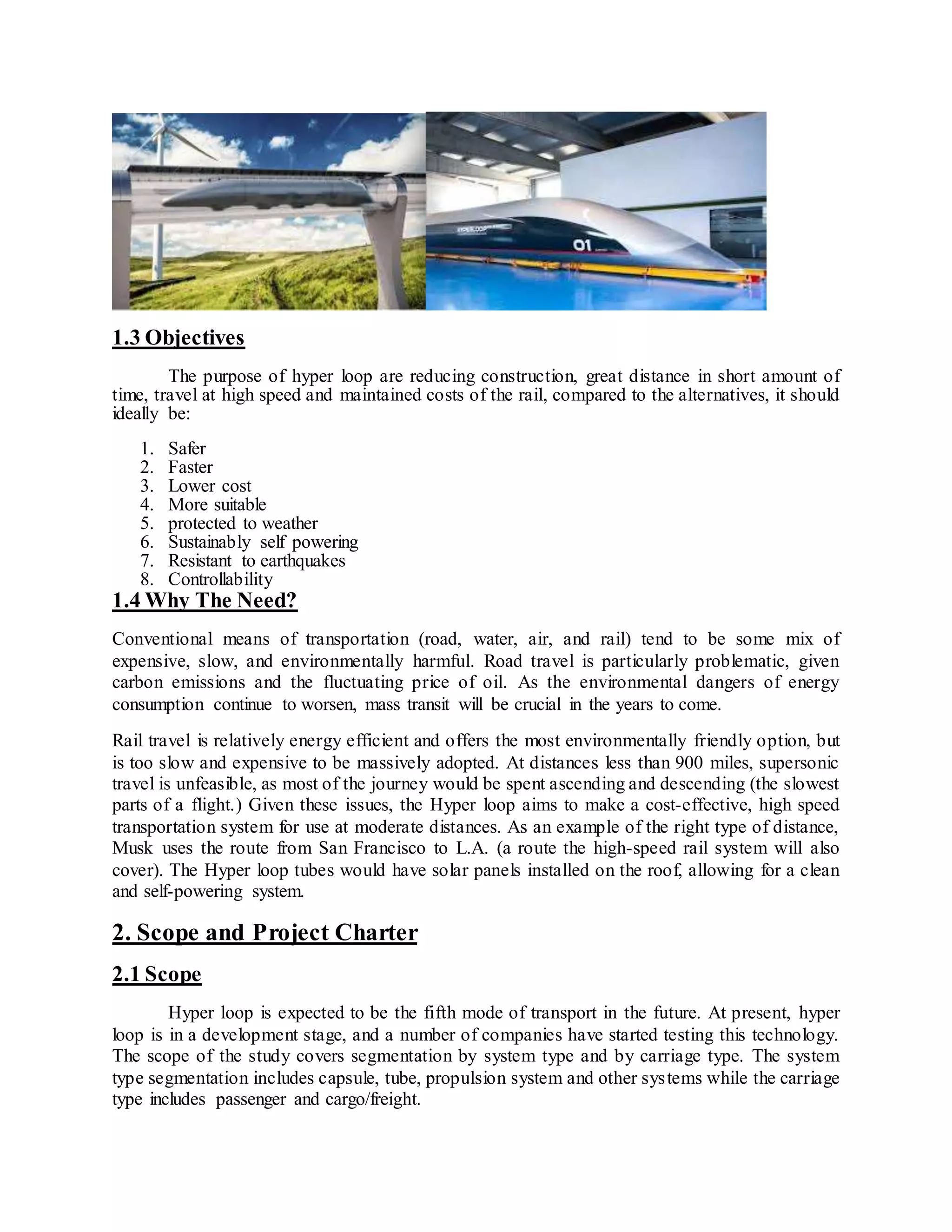 1.3 Objectives
The purpose of hyper loop are reducing construction, great distance in short amount of
time, travel at high speed and maintained costs of the rail, compared to the alternatives, it should
ideally be:
1. Safer
2. Faster
3. Lower cost
4. More suitable
5. protected to weather
6. Sustainably self powering
7. Resistant to earthquakes
8. Controllability
1.4 Why The Need?
Conventional means of transportation (road, water, air, and rail) tend to be some mix of
expensive, slow, and environmentally harmful. Road travel is particularly problematic, given
carbon emissions and the fluctuating price of oil. As the environmental dangers of energy
consumption continue to worsen, mass transit will be crucial in the years to come.
Rail travel is relatively energy efficient and offers the most environmentally friendly option, but
is too slow and expensive to be massively adopted. At distances less than 900 miles, supersonic
travel is unfeasible, as most of the journey would be spent ascending and descending (the slowest
parts of a flight.) Given these issues, the Hyper loop aims to make a cost-effective, high speed
transportation system for use at moderate distances. As an example of the right type of distance,
Musk uses the route from San Francisco to L.A. (a route the high-speed rail system will also
cover). The Hyper loop tubes would have solar panels installed on the roof, allowing for a clean
and self-powering system.
2. Scope and Project Charter
2.1 Scope
Hyper loop is expected to be the fifth mode of transport in the future. At present, hyper
loop is in a development stage, and a number of companies have started testing this technology.
The scope of the study covers segmentation by system type and by carriage type. The system
type segmentation includes capsule, tube, propulsion system and other systems while the carriage
type includes passenger and cargo/freight.
 