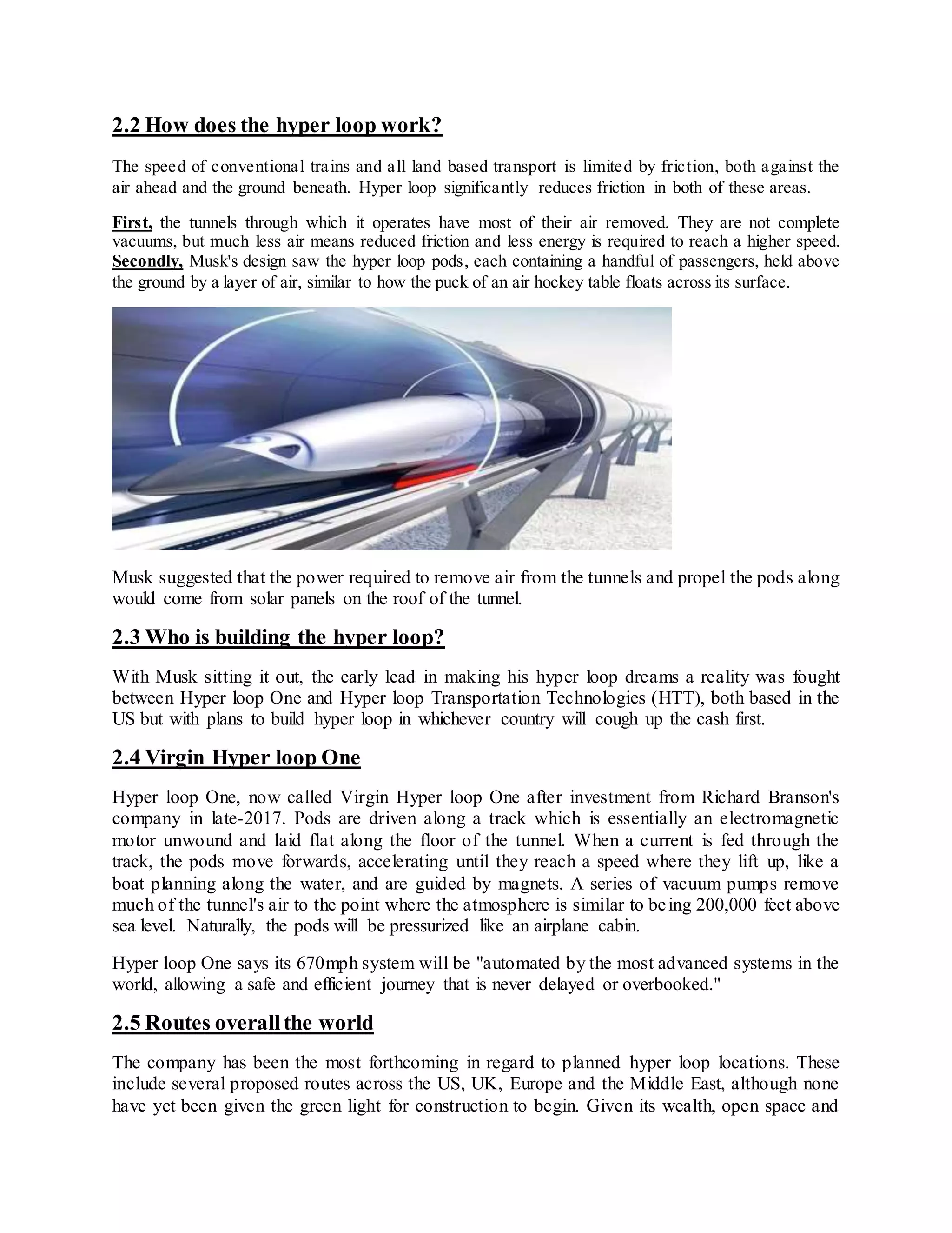 2.2 How does the hyper loop work?
The speed of conventional trains and all land based transport is limited by friction, both against the
air ahead and the ground beneath. Hyper loop significantly reduces friction in both of these areas.
First, the tunnels through which it operates have most of their air removed. They are not complete
vacuums, but much less air means reduced friction and less energy is required to reach a higher speed.
Secondly, Musk's design saw the hyper loop pods, each containing a handful of passengers, held above
the ground by a layer of air, similar to how the puck of an air hockey table floats across its surface.
Musk suggested that the power required to remove air from the tunnels and propel the pods along
would come from solar panels on the roof of the tunnel.
2.3 Who is building the hyper loop?
With Musk sitting it out, the early lead in making his hyper loop dreams a reality was fought
between Hyper loop One and Hyper loop Transportation Technologies (HTT), both based in the
US but with plans to build hyper loop in whichever country will cough up the cash first.
2.4 Virgin Hyper loop One
Hyper loop One, now called Virgin Hyper loop One after investment from Richard Branson's
company in late-2017. Pods are driven along a track which is essentially an electromagnetic
motor unwound and laid flat along the floor of the tunnel. When a current is fed through the
track, the pods move forwards, accelerating until they reach a speed where they lift up, like a
boat planning along the water, and are guided by magnets. A series of vacuum pumps remove
much of the tunnel's air to the point where the atmosphere is similar to being 200,000 feet above
sea level. Naturally, the pods will be pressurized like an airplane cabin.
Hyper loop One says its 670mph system will be "automated by the most advanced systems in the
world, allowing a safe and efficient journey that is never delayed or overbooked."
2.5 Routes overallthe world
The company has been the most forthcoming in regard to planned hyper loop locations. These
include several proposed routes across the US, UK, Europe and the Middle East, although none
have yet been given the green light for construction to begin. Given its wealth, open space and
 