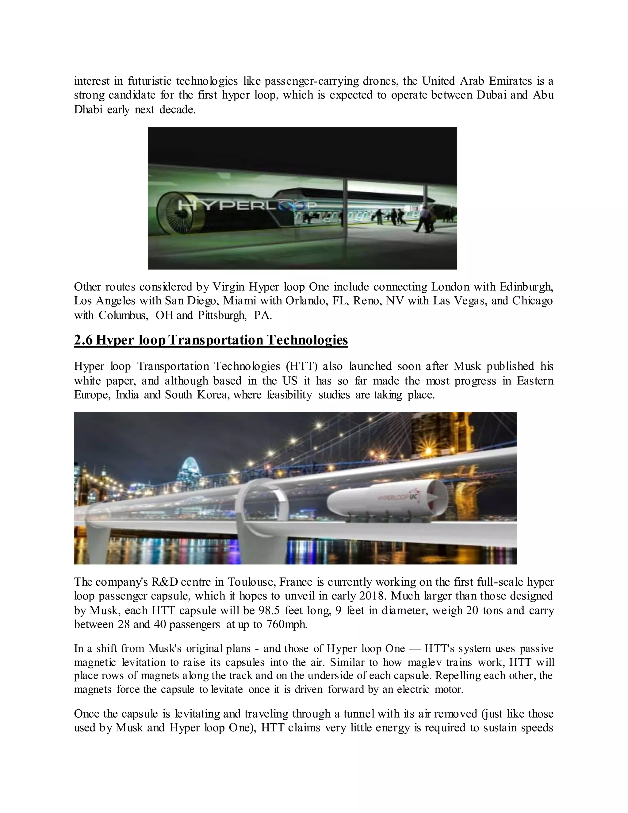 interest in futuristic technologies like passenger-carrying drones, the United Arab Emirates is a
strong candidate for the first hyper loop, which is expected to operate between Dubai and Abu
Dhabi early next decade.
Other routes considered by Virgin Hyper loop One include connecting London with Edinburgh,
Los Angeles with San Diego, Miami with Orlando, FL, Reno, NV with Las Vegas, and Chicago
with Columbus, OH and Pittsburgh, PA.
2.6 Hyper loopTransportation Technologies
Hyper loop Transportation Technologies (HTT) also launched soon after Musk published his
white paper, and although based in the US it has so far made the most progress in Eastern
Europe, India and South Korea, where feasibility studies are taking place.
The company's R&D centre in Toulouse, France is currently working on the first full-scale hyper
loop passenger capsule, which it hopes to unveil in early 2018. Much larger than those designed
by Musk, each HTT capsule will be 98.5 feet long, 9 feet in diameter, weigh 20 tons and carry
between 28 and 40 passengers at up to 760mph.
In a shift from Musk's original plans - and those of Hyper loop One — HTT's system uses passive
magnetic levitation to raise its capsules into the air. Similar to how maglev trains work, HTT will
place rows of magnets along the track and on the underside of each capsule. Repelling each other, the
magnets force the capsule to levitate once it is driven forward by an electric motor.
Once the capsule is levitating and traveling through a tunnel with its air removed (just like those
used by Musk and Hyper loop One), HTT claims very little energy is required to sustain speeds
 