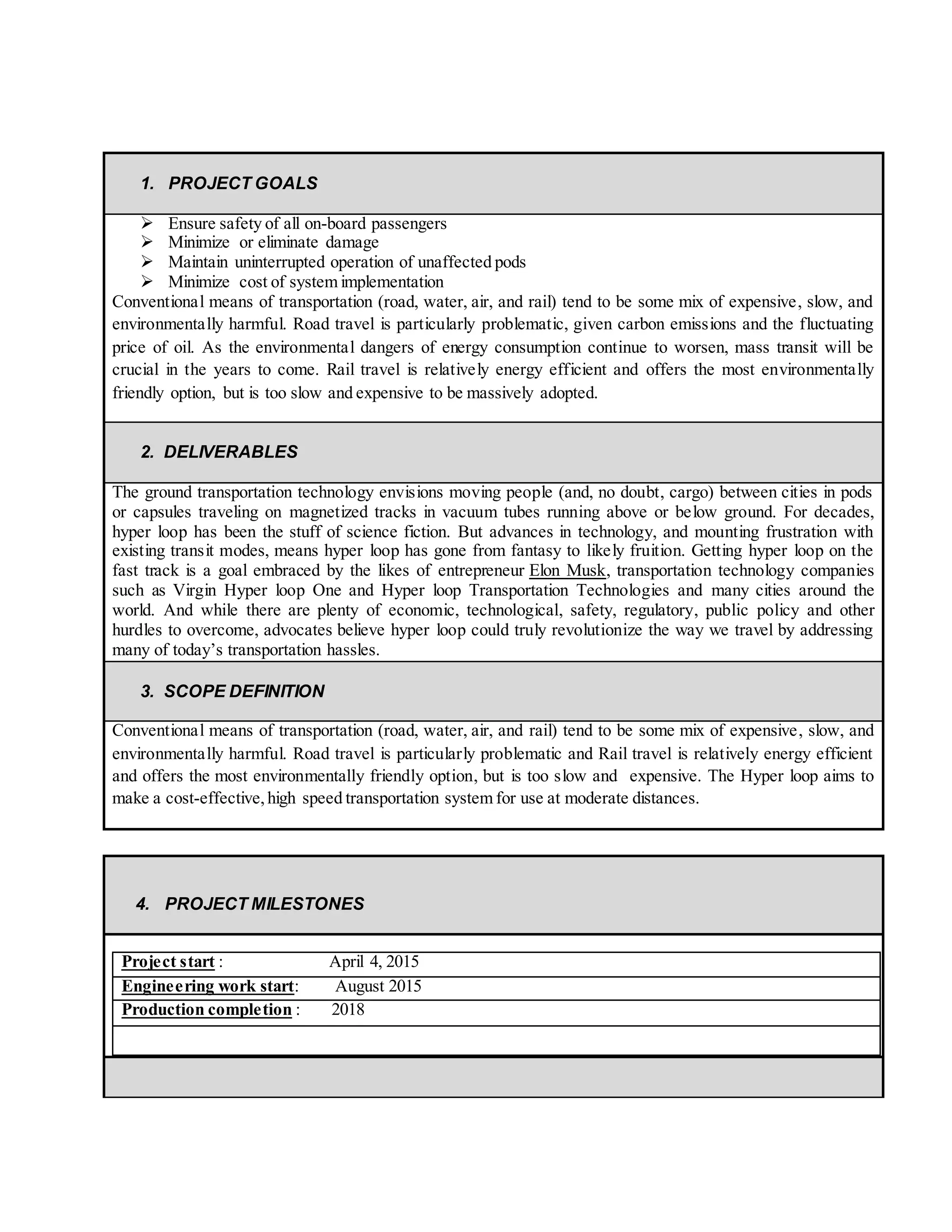 1. PROJECT GOALS
 Ensure safety of all on-board passengers
 Minimize or eliminate damage
 Maintain uninterrupted operation of unaffected pods
 Minimize cost of system implementation
Conventional means of transportation (road, water, air, and rail) tend to be some mix of expensive, slow, and
environmentally harmful. Road travel is particularly problematic, given carbon emissions and the fluctuating
price of oil. As the environmental dangers of energy consumption continue to worsen, mass transit will be
crucial in the years to come. Rail travel is relatively energy efficient and offers the most environmentally
friendly option, but is too slow and expensive to be massively adopted.
2. DELIVERABLES
The ground transportation technology envisions moving people (and, no doubt, cargo) between cities in pods
or capsules traveling on magnetized tracks in vacuum tubes running above or below ground. For decades,
hyper loop has been the stuff of science fiction. But advances in technology, and mounting frustration with
existing transit modes, means hyper loop has gone from fantasy to likely fruition. Getting hyper loop on the
fast track is a goal embraced by the likes of entrepreneur Elon Musk, transportation technology companies
such as Virgin Hyper loop One and Hyper loop Transportation Technologies and many cities around the
world. And while there are plenty of economic, technological, safety, regulatory, public policy and other
hurdles to overcome, advocates believe hyper loop could truly revolutionize the way we travel by addressing
many of today’s transportation hassles.
3. SCOPE DEFINITION
Conventional means of transportation (road, water, air, and rail) tend to be some mix of expensive, slow, and
environmentally harmful. Road travel is particularly problematic and Rail travel is relatively energy efficient
and offers the most environmentally friendly option, but is too slow and expensive. The Hyper loop aims to
make a cost-effective,high speed transportation system for use at moderate distances.
4. PROJECT MILESTONES
Project start : April 4, 2015
Engineering work start: August 2015
Production completion : 2018
 