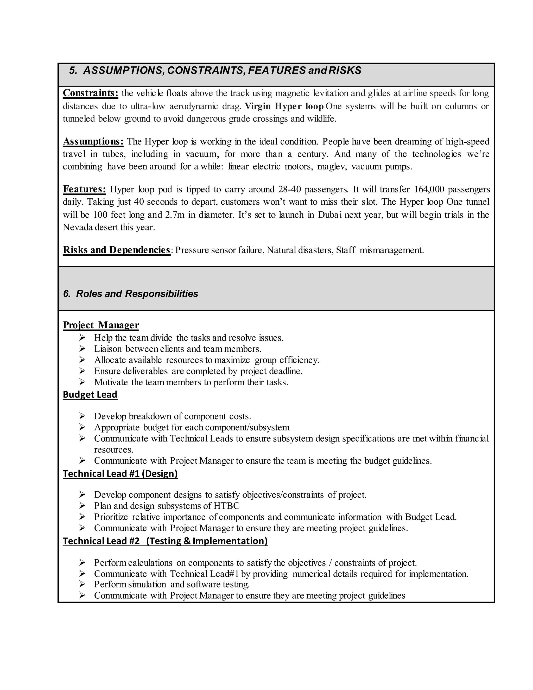 5. ASSUMPTIONS, CONSTRAINTS, FEATURES andRISKS
Constraints: the vehicle floats above the track using magnetic levitation and glides at airline speeds for long
distances due to ultra-low aerodynamic drag. Virgin Hyper loop One systems will be built on columns or
tunneled below ground to avoid dangerous grade crossings and wildlife.
Assumptions: The Hyper loop is working in the ideal condition. People have been dreaming of high-speed
travel in tubes, including in vacuum, for more than a century. And many of the technologies we’re
combining have been around for a while: linear electric motors, maglev, vacuum pumps.
Features: Hyper loop pod is tipped to carry around 28-40 passengers. It will transfer 164,000 passengers
daily. Taking just 40 seconds to depart, customers won’t want to miss their slot. The Hyper loop One tunnel
will be 100 feet long and 2.7m in diameter. It’s set to launch in Dubai next year, but will begin trials in the
Nevada desert this year.
Risks and Dependencies: Pressure sensor failure, Natural disasters, Staff mismanagement.
6. Roles and Responsibilities
Project Manager
 Help the team divide the tasks and resolve issues.
 Liaison between clients and team members.
 Allocate available resources to maximize group efficiency.
 Ensure deliverables are completed by project deadline.
 Motivate the team members to perform their tasks.
Budget Lead
 Develop breakdown of component costs.
 Appropriate budget for each component/subsystem
 Communicate with Technical Leads to ensure subsystem design specifications are met within financial
resources.
 Communicate with Project Manager to ensure the team is meeting the budget guidelines.
Technical Lead #1 (Design)
 Develop component designs to satisfy objectives/constraints of project.
 Plan and design subsystems of HTBC
 Prioritize relative importance of components and communicate information with Budget Lead.
 Communicate with Project Manager to ensure they are meeting project guidelines.
Technical Lead #2 (Testing & Implementation)
 Perform calculations on components to satisfy the objectives / constraints of project.
 Communicate with Technical Lead#1 by providing numerical details required for implementation.
 Perform simulation and software testing.
 Communicate with Project Manager to ensure they are meeting project guidelines
 