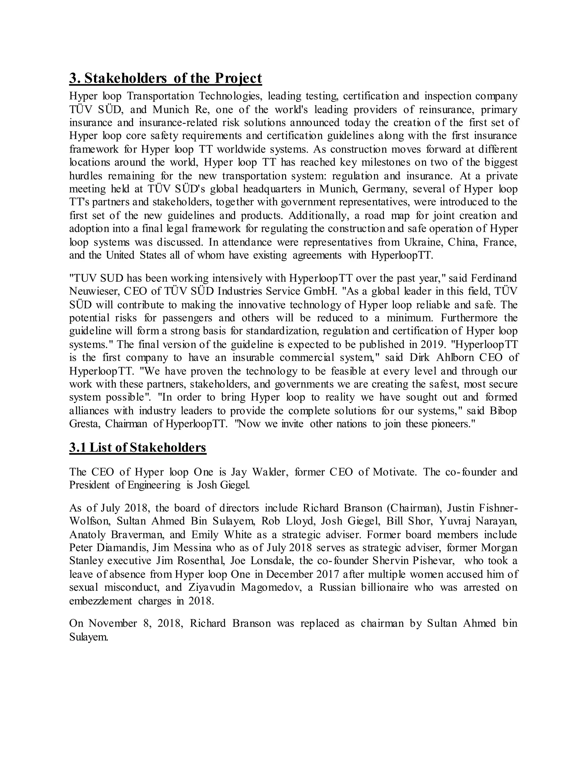 3. Stakeholders of the Project
Hyper loop Transportation Technologies, leading testing, certification and inspection company
TÜV SÜD, and Munich Re, one of the world's leading providers of reinsurance, primary
insurance and insurance-related risk solutions announced today the creation of the first set of
Hyper loop core safety requirements and certification guidelines along with the first insurance
framework for Hyper loop TT worldwide systems. As construction moves forward at different
locations around the world, Hyper loop TT has reached key milestones on two of the biggest
hurdles remaining for the new transportation system: regulation and insurance. At a private
meeting held at TÜV SÜD's global headquarters in Munich, Germany, several of Hyper loop
TT's partners and stakeholders, together with government representatives, were introduced to the
first set of the new guidelines and products. Additionally, a road map for joint creation and
adoption into a final legal framework for regulating the construction and safe operation of Hyper
loop systems was discussed. In attendance were representatives from Ukraine, China, France,
and the United States all of whom have existing agreements with HyperloopTT.
"TUV SUD has been working intensively with HyperloopTT over the past year," said Ferdinand
Neuwieser, CEO of TÜV SÜD Industries Service GmbH. "As a global leader in this field, TÜV
SÜD will contribute to making the innovative technology of Hyper loop reliable and safe. The
potential risks for passengers and others will be reduced to a minimum. Furthermore the
guideline will form a strong basis for standardization, regulation and certification of Hyper loop
systems." The final version of the guideline is expected to be published in 2019. "HyperloopTT
is the first company to have an insurable commercial system," said Dirk Ahlborn CEO of
HyperloopTT. "We have proven the technology to be feasible at every level and through our
work with these partners, stakeholders, and governments we are creating the safest, most secure
system possible". "In order to bring Hyper loop to reality we have sought out and formed
alliances with industry leaders to provide the complete solutions for our systems," said Bibop
Gresta, Chairman of HyperloopTT. "Now we invite other nations to join these pioneers."
3.1 List of Stakeholders
The CEO of Hyper loop One is Jay Walder, former CEO of Motivate. The co-founder and
President of Engineering is Josh Giegel.
As of July 2018, the board of directors include Richard Branson (Chairman), Justin Fishner-
Wolfson, Sultan Ahmed Bin Sulayem, Rob Lloyd, Josh Giegel, Bill Shor, Yuvraj Narayan,
Anatoly Braverman, and Emily White as a strategic adviser. Former board members include
Peter Diamandis, Jim Messina who as of July 2018 serves as strategic adviser, former Morgan
Stanley executive Jim Rosenthal, Joe Lonsdale, the co-founder Shervin Pishevar, who took a
leave of absence from Hyper loop One in December 2017 after multiple women accused him of
sexual misconduct, and Ziyavudin Magomedov, a Russian billionaire who was arrested on
embezzlement charges in 2018.
On November 8, 2018, Richard Branson was replaced as chairman by Sultan Ahmed bin
Sulayem.
 