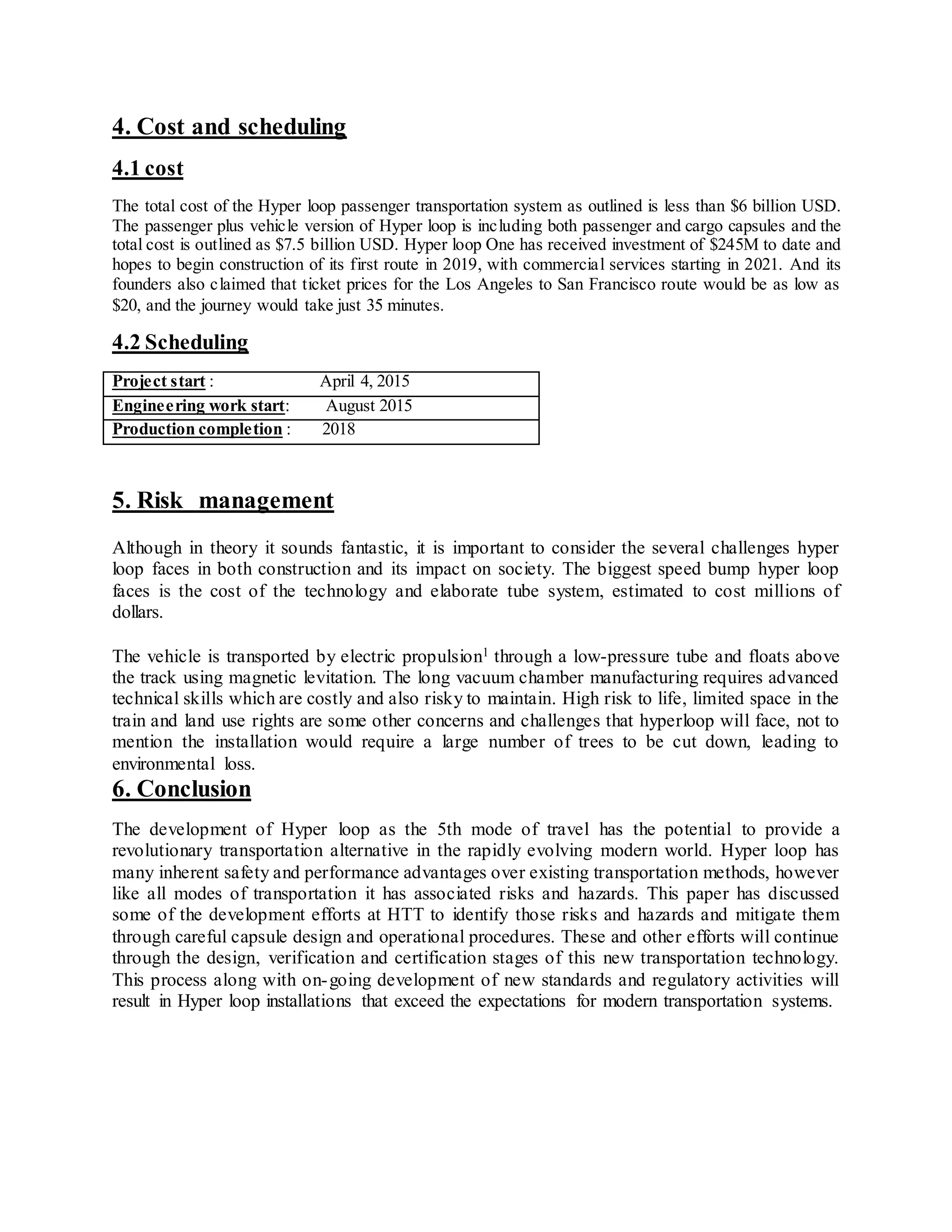 4. Cost and scheduling
4.1 cost
The total cost of the Hyper loop passenger transportation system as outlined is less than $6 billion USD.
The passenger plus vehicle version of Hyper loop is including both passenger and cargo capsules and the
total cost is outlined as $7.5 billion USD. Hyper loop One has received investment of $245M to date and
hopes to begin construction of its first route in 2019, with commercial services starting in 2021. And its
founders also claimed that ticket prices for the Los Angeles to San Francisco route would be as low as
$20, and the journey would take just 35 minutes.
4.2 Scheduling
Project start : April 4, 2015
Engineering work start: August 2015
Production completion : 2018
5. Risk management
Although in theory it sounds fantastic, it is important to consider the several challenges hyper
loop faces in both construction and its impact on society. The biggest speed bump hyper loop
faces is the cost of the technology and elaborate tube system, estimated to cost millions of
dollars.
The vehicle is transported by electric propulsion1 through a low-pressure tube and floats above
the track using magnetic levitation. The long vacuum chamber manufacturing requires advanced
technical skills which are costly and also risky to maintain. High risk to life, limited space in the
train and land use rights are some other concerns and challenges that hyperloop will face, not to
mention the installation would require a large number of trees to be cut down, leading to
environmental loss.
6. Conclusion
The development of Hyper loop as the 5th mode of travel has the potential to provide a
revolutionary transportation alternative in the rapidly evolving modern world. Hyper loop has
many inherent safety and performance advantages over existing transportation methods, however
like all modes of transportation it has associated risks and hazards. This paper has discussed
some of the development efforts at HTT to identify those risks and hazards and mitigate them
through careful capsule design and operational procedures. These and other efforts will continue
through the design, verification and certification stages of this new transportation technology.
This process along with on-going development of new standards and regulatory activities will
result in Hyper loop installations that exceed the expectations for modern transportation systems.
 