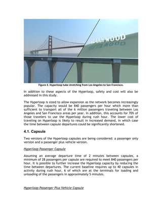 Figure 3. Hyperloop tube stretching from Los Angeles to San Francisco.
In addition to these aspects of the Hyperloop, safety and cost will also be
addressed in this study.
The Hyperloop is sized to allow expansion as the network becomes increasingly
popular. The capacity would be 840 passengers per hour which more than
sufficient to transport all of the 6 million passengers traveling between Los
Angeles and San Francisco areas per year. In addition, this accounts for 70% of
those travelers to use the Hyperloop during rush hour. The lower cost of
traveling on Hyperloop is likely to result in increased demand, in which case
the time between capsule departures could be significantly shortened.
4.1. Capsule
Two versions of the Hyperloop capsules are being considered: a passenger only
version and a passenger plus vehicle version.
Hyperloop Passenger Capsule
Assuming an average departure time of 2 minutes between capsules, a
minimum of 28 passengers per capsule are required to meet 840 passengers per
hour. It is possible to further increase the Hyperloop capacity by reducing the
time between departures. The current baseline requires up to 40 capsules in
activity during rush hour, 6 of which are at the terminals for loading and
unloading of the passengers in approximately 5 minutes.
Hyperloop Passenger Plus Vehicle Capsule
 