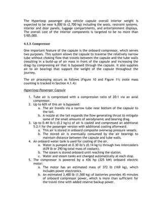 The Hyperloop passenger plus vehicle capsule overall interior weight is
expected to be near 6,000 lb (2,700 kg) including the seats, restraint systems,
interior and door panels, luggage compartments, and entertainment displays.
The overall cost of the interior components is targeted to be no more than
$185,000.
4.1.3. Compressor
One important feature of the capsule is the onboard compressor, which serves
two purposes. This system allows the capsule to traverse the relatively narrow
tube without choking flow that travels between the capsule and the tube walls
(resulting in a build-up of air mass in front of the capsule and increasing the
drag) by compressing air that is bypassed through the capsule. It also supplies
air to air bearings that support the weight of the capsule throughout the
journey.
The air processing occurs as follows (Figure 10 and Figure 11) (note mass
counting is tracked in Section 4.1.4):
Hyperloop Passenger Capsule
1. Tube air is compressed with a compression ratio of 20:1 via an axial
compressor.
2. Up to 60% of this air is bypassed:
a. The air travels via a narrow tube near bottom of the capsule to
the tail.
b. A nozzle at the tail expands the flow generating thrust to mitigate
some of the small amounts of aerodynamic and bearing drag.
3. Up to 0.44 lb/s (0.2 kg/s) of air is cooled and compressed an additional
5.2:1 for the passenger version with additional cooling afterward.
a. This air is stored in onboard composite overwrap pressure vessels.
b. The stored air is eventually consumed by the air bearings to
maintain distance between the capsule and tube walls.
4. An onboard water tank is used for cooling of the air.
a. Water is pumped at 0.30 lb/s (0.14 kg/s) through two intercoolers
(639 lb or 290 kg total mass of coolant).
b. The steam is stored onboard until reaching the station.
c. Water and steam tanks are changed automatically at each stop.
5. The compressor is powered by a 436 hp (325 kW) onboard electric
motor:
a. The motor has an estimated mass of 372 lb (169 kg), which
includes power electronics.
b. An estimated 3,400 lb (1,500 kg) of batteries provides 45 minutes
of onboard compressor power, which is more than sufficient for
the travel time with added reserve backup power.
 