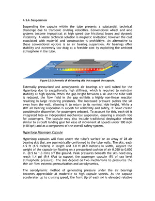 4.1.4. Suspension
Suspending the capsule within the tube presents a substantial technical
challenge due to transonic cruising velocities. Conventional wheel and axle
systems become impractical at high speed due frictional losses and dynamic
instability. A viable technical solution is magnetic levitation; however the cost
associated with material and construction is prohibitive. An alternative to
these conventional options is an air bearing suspension. Air bearings offer
stability and extremely low drag at a feasible cost by exploiting the ambient
atmosphere in the tube.
Figure 12: Schematic of air bearing skis that support the capsule.
Externally pressurized and aerodynamic air bearings are well suited for the
Hyperloop due to exceptionally high stiffness, which is required to maintain
stability at high speeds. When the gap height between a ski and the tube wall
is reduced, the flow field in the gap exhibits a highly non-linear reaction
resulting in large restoring pressures. The increased pressure pushes the ski
away from the wall, allowing it to return to its nominal ride height. While a
stiff air bearing suspension is superb for reliability and safety, it could create
considerable discomfort for passengers onboard. To account for this, each ski is
integrated into an independent mechanical suspension, ensuring a smooth ride
for passengers. The capsule may also include traditional deployable wheels
similar to aircraft landing gear for ease of movement at speeds under 100 mph
(160 kph) and as a component of the overall safety system.
Hyperloop Passenger Capsule
Hyperloop capsules will float above the tube’s surface on an array of 28 air
bearing skis that are geometrically conformed to the tube walls. The skis, each
4.9 ft (1.5 meters) in length and 3.0 ft (0.9 meters) in width, support the
weight of the capsule by floating on a pressurized cushion of air 0.020 to 0.050
in. (0.5 to 1.3 mm) off the ground. Peak pressures beneath the skis need only
reach 1.4 psi (9.4 kPa) to support the passenger capsule (9% of sea level
atmospheric pressure). The skis depend on two mechanisms to pressurize the
thin air film: external pressurization and aerodynamics.
The aerodynamic method of generating pressure under the air bearings
becomes appreciable at moderate to high capsule speeds. As the capsule
accelerates up to cruising speed, the front tip of each ski is elevated relative
 