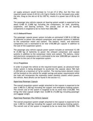 air supply pressure would increase to 1.6 psi (11.2 kPa), but the flow rate
required would remain 0.44 lb/s (0.2 kg/s) thanks to the increased area under
the skis. Drag on the skis at 42 lbf (187 N), results in a power loss of 85 hp (63
kW).
The passenger plus vehicle capsule air bearing system weight is expected to be
about 8,400 lb (3,800 kg) including the compressors, air tank, plumbing,
suspension, and bearing surfaces. The overall cost of the air bearing
components is targeted to be no more than $565,000.
4.1.5. Onboard Power
The passenger capsule power system includes an estimated 5,500 lb (2,500 kg)
of batteries to power the onboard compressor and capsule systems in addition
to the compressor motor and coolant. The battery, motor, and electronic
components cost is estimated to be near $150,000 per capsule in addition to
the cost of the suspension system.
The passenger plus vehicle capsule power system includes an estimated 12,100
lb (5,500 kg) of batteries to power the onboard compressor and capsule
systems in addition to the compressor motor and coolant. The battery, motor
and electronic components cost is estimated to be near $200,000 per capsule in
addition to the cost of the suspension system.
4.1.6. Propulsion
In order to propel the vehicle at the required travel speed, an advanced linear
motor system is being developed to accelerate the capsule above 760 mph
(1,220 kph) at a maximum of 1g for comfort. The moving motor element (rotor)
will be located on the vehicle for weight savings and power requirements while
the tube will incorporate the stationary motor element (stator) which powers
the vehicle. More details can be found in the section 4.3.
Hyperloop Passenger Capsule
The overall propulsion system weight attached to the capsule is expected to be
near 2,900 lb (1,300 kg) including the support and emergency braking system.
The overall cost of the system is targeted to be no more than $125,000. This
brings the total capsule weight near 33,000 lb (15,000 kg) including passenger
and luggage weight.
Hyperloop Passenger Plus Vehicle Capsule
The overall propulsion system weight attached to the capsule is expected to be
near 3,500 lb (1,600 kg) including the support and emergency braking system.
The overall cost of the system is targeted to be no more than $150,000. This
 