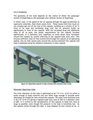 4.2.1. Geometry
The geometry of the tube depends on the choice of either the passenger
version of Hyperloop or the passenger plus vehicles version of Hyperloop.
In either case, if the speed of the air passing through the gaps accelerates to
supersonic velocities, then shock waves form. These waves limit how much air
can actually get out of the way of the capsule, building up a column of air in
front of its nose and increasing drag until the air pressure builds up
significantly in front of the capsule. With the increased drag and additional
mass of air to push, the power requirements for the capsule increase
significantly. It is therefore very important to avoid shock wave formation
around the capsule by careful selecting of the capsule/tube area ratio. This
ensures sufficient mass air flow around and through the capsule at all operating
speeds. Any air that cannot pass around the annulus between the capsule and
tube is bypassed using the onboard compressor in each capsule.
Figure 14. Hyperloop capsule in tube cutaway with attached solar arrays.
Passenger Hyperloop Tube
The inner diameter of the tube is optimized to be 7 ft 4 in. (2.23 m) which is
small enough to keep material cost low while large enough to provide some
alleviation of choked air flow around the capsule. The tube cross-sectional area
is 42.2 ft2
(3.91 m2
) giving a capsule/tube area ratio of 36% or a diameter ratio
of 60%. It is critical to the aerodynamics of the capsule to keep this ratio as
large as possible, even though the pressure in the tube is extremely low. As
the capsule moves through the tube, it must displace its own volume of air, in
 