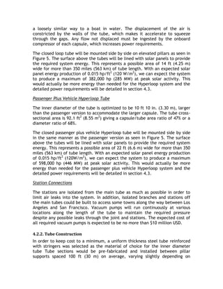 a loosely similar way to a boat in water. The displacement of the air is
constricted by the walls of the tube, which makes it accelerate to squeeze
through the gaps. Any flow not displaced must be ingested by the onboard
compressor of each capsule, which increases power requirements.
The closed loop tube will be mounted side by side on elevated pillars as seen in
Figure 5. The surface above the tubes will be lined with solar panels to provide
the required system energy. This represents a possible area of 14 ft (4.25 m)
wide for more than 350 miles (563 km) of tube length. With an expected solar
panel energy production of 0.015 hp/ft2
(120 W/m2
), we can expect the system
to produce a maximum of 382,000 hp (285 MW) at peak solar activity. This
would actually be more energy than needed for the Hyperloop system and the
detailed power requirements will be detailed in section 4.3.
Passenger Plus Vehicle Hyperloop Tube
The inner diameter of the tube is optimized to be 10 ft 10 in. (3.30 m), larger
than the passenger version to accommodate the larger capsule. The tube cross-
sectional area is 92.1 ft2
(8.55 m2
) giving a capsule/tube area ratio of 47% or a
diameter ratio of 68%.
The closed passenger plus vehicle Hyperloop tube will be mounted side by side
in the same manner as the passenger version as seen in Figure 5. The surface
above the tubes will be lined with solar panels to provide the required system
energy. This represents a possible area of 22 ft (6.6 m) wide for more than 350
miles (563 km) of tube length. With an expected solar panel energy production
of 0.015 hp/ft2
(120W/m2
), we can expect the system to produce a maximum
of 598,000 hp (446 MW) at peak solar activity. This would actually be more
energy than needed for the passenger plus vehicle Hyperloop system and the
detailed power requirements will be detailed in section 4.3.
Station Connections
The stations are isolated from the main tube as much as possible in order to
limit air leaks into the system. In addition, isolated branches and stations off
the main tubes could be built to access some towns along the way between Los
Angeles and San Francisco. Vacuum pumps will run continuously at various
locations along the length of the tube to maintain the required pressure
despite any possible leaks through the joint and stations. The expected cost of
all required vacuum pumps is expected to be no more than $10 million USD.
4.2.2. Tube Construction
In order to keep cost to a minimum, a uniform thickness steel tube reinforced
with stringers was selected as the material of choice for the inner diameter
tube Tube sections would be pre-fabricated and installed between pillar
supports spaced 100 ft (30 m) on average, varying slightly depending on
 