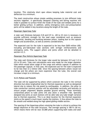 location. This relatively short span allows keeping tube material cost and
deflection to a minimum.
The steel construction allows simple welding processes to join different tube
sections together. A specifically designed cleaning and boring machine will
make it possible to surface finish the inside of the tube and welded joints for a
better gliding surface. In addition, safety emergency exits and pressurization
ports will be added in key locations along the length of the tube.
Passenger Hyperloop Tube
A tube wall thickness between 0.8 and 0.9 in. (20 to 23 mm) is necessary to
provide sufficient strength for the load cases considered such as pressure
differential, bending and buckling between pillars, loading due to the capsule
weight and acceleration, as well as seismic considerations.
The expected cost for the tube is expected to be less than $650 million USD,
including pre-fabricated tube sections with stringer reinforcements and
emergency exits. The support pillars and joints which will be detailed in
section 4.2.3.
Passenger Plus Vehicle Hyperloop Tube
The tube wall thickness for the larger tube would be between 0.9 and 1.0 in
(23 to 25 mm). Tube cost calculations were also made for the larger diameter
tube which would allow usage of the cargo and vehicle capsule in addition to
the passenger capsule. In that case, the expected cost for the tube is expected
to be less than $1.2 billion USD. Since the spacing between pillars would not
change and the pillars are more expensive than the tube, the overall cost
increase is kept to a minimum.
4.2.3. Pylons and Tunnels
The tube will be supported by pillars which constrain the tube in the vertical
direction but allow longitudinal slip for thermal expansion as well as dampened
lateral slip to reduce the risk posed by earthquakes. In addition, the pillar to
tube connection nominal position will be adjustable vertically and laterally to
ensure proper alignment despite possible ground settling. These minimally
constrained pillars to tube joints will also allow a smoother ride. Specially
designed slip joints at each stations will be able take any tube length variance
due to thermal expansion. This is an ideal location for the thermal expansion
joints as the speed is much lower nearby the stations. It thus allows the tube to
be smooth and welded along the high speed gliding middle section.
The spacing of the Hyperloop pillars retaining the tube is critical to achieve the
design objective of the tube structure. The average spacing is 100 ft (30 m),
which means there will be near 25,000 pillars supporting both tubes and solar
 
