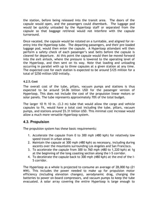 the station, before being released into the transit area. The doors of the
capsule would open, and the passengers could disembark. The luggage pod
would be quickly unloaded by the Hyperloop staff or separated from the
capsule so that baggage retrieval would not interfere with the capsule
turnaround.
Once vacated, the capsule would be rotated on a turntable, and aligned for re-
entry into the Hyperloop tube. The departing passengers, and their pre-loaded
luggage pod, would then enter the capsule. A Hyperloop attendant will then
perform a safety check of each passenger’s seat belts before the capsule is
cleared for departure. At this point the capsule would then be moved forward
into the exit airlock, where the pressure is lowered to the operating level of
the Hyperloop, and then sent on its way. Note that loading and unloading
occurring in parallel with up to three capsules at a given station at any time.
The expected cost for each station is expected to be around $125 million for a
total of $250 million USD initially.
4.2.5. Cost
The overall cost of the tube, pillars, vacuum pumps and stations is thus
expected to be around $4.06 billion USD for the passenger version of
Hyperloop. This does not include the cost of the propulsion linear motors or
solar panels. The tube represents approximately 70% of the total budget.
The larger 10 ft 10 in. (3.3 m) tube that would allow the cargo and vehicle
capsules to fit, would have a total cost including the tube, pillars, vacuum
pumps, and stations around $5.31 billion USD. This minimal cost increase would
allow a much more versatile Hyperloop system.
4.3. Propulsion
The propulsion system has these basic requirements:
1. Accelerate the capsule from 0 to 300 mph (480 kph) for relatively low
speed travel in urban areas.
2. Maintain the capsule at 300 mph (480 kph) as necessary, including during
ascents over the mountains surrounding Los Angeles and San Francisco.
3. To accelerate the capsule from 300 to 760 mph (480 to 1,220 kph) at 1g
at the beginning of the long coasting section along the I-5 corridor.
4. To decelerate the capsule back to 300 mph (480 kph) at the end of the I-
5 corridor.
The Hyperloop as a whole is projected to consume an average of 28,000 hp (21
MW). This includes the power needed to make up for propulsion motor
efficiency (including elevation changes), aerodynamic drag, charging the
batteries to power on-board compressors, and vacuum pumps to keep the tube
evacuated. A solar array covering the entire Hyperloop is large enough to
 