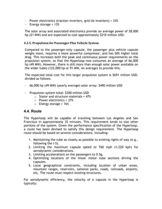 - Power electronics (traction inverters, grid tie inverters) = 33%
- Energy storage = 13%
The solar array and associated electronics provide an average power of 28,000
hp (21 MW) and are expected to cost approximately $210 million USD.
4.3.5. Propulsion for Passenger Plus Vehicle System
Compared to the passenger-only capsule, the passenger plus vehicle capsule
weighs more, requires a more powerful compressor, and has 50% higher total
drag. This increases both the peak and continuous power requirements on the
propulsion system, so that the Hyperloop now consumes an average of 66,000
hp (49 MW). However, there is still more than enough solar power available on
the wider tubes (122,000 hp or 91 MW, on average) to provide this.
The expected total cost for this larger propulsion system is $691 million USD,
divided as follows:
- 66,000 hp (49 MW) (yearly average) solar array: $490 million USD
- Propulsion system total: $200 million USD
o Stator and structure materials = 47%
o Power electronics = 37%
o Energy storage = 16%
4.4. Route
The Hyperloop will be capable of traveling between Los Angeles and San
Francisco in approximately 35 minutes. This requirement tends to size other
portions of the system. Given the performance specification of the Hyperloop,
a route has been devised to satisfy this design requirement. The Hyperloop
route should be based on several considerations, including:
1. Maintaining the tube as closely as possible to existing rights of way (e.g.,
following the I-5).
2. Limiting the maximum capsule speed to 760 mph (1,220 kph) for
aerodynamic considerations.
3. Limiting accelerations on the passengers to 0.5g.
4. Optimizing locations of the linear motor tube sections driving the
capsules.
5. Local geographical constraints, including location of urban areas,
mountain ranges, reservoirs, national parks, roads, railroads, airports,
etc. The route must respect existing structures.
For aerodynamic efficiency, the velocity of a capsule in the Hyperloop is
typically:
 