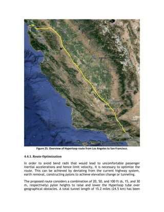 Figure 25. Overview of Hyperloop route from Los Angeles to San Francisco.
4.4.1. Route Optimization
In order to avoid bend radii that would lead to uncomfortable passenger
inertial accelerations and hence limit velocity, it is necessary to optimize the
route. This can be achieved by deviating from the current highway system,
earth removal, constructing pylons to achieve elevation change or tunneling.
The proposed route considers a combination of 20, 50, and 100 ft (6, 15, and 30
m, respectively) pylon heights to raise and lower the Hyperloop tube over
geographical obstacles. A total tunnel length of 15.2 miles (24.5 km) has been
 