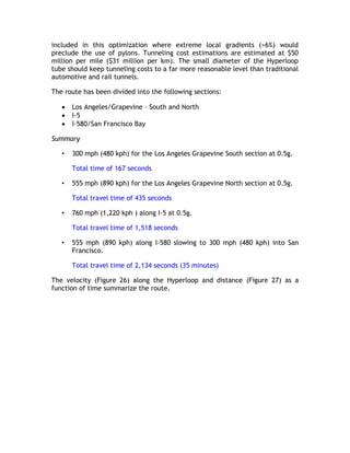 included in this optimization where extreme local gradients (>6%) would
preclude the use of pylons. Tunneling cost estimations are estimated at $50
million per mile ($31 million per km). The small diameter of the Hyperloop
tube should keep tunneling costs to a far more reasonable level than traditional
automotive and rail tunnels.
The route has been divided into the following sections:
 Los Angeles/Grapevine – South and North
 I-5
 I-580/San Francisco Bay
Summary
• 300 mph (480 kph) for the Los Angeles Grapevine South section at 0.5g.
Total time of 167 seconds
• 555 mph (890 kph) for the Los Angeles Grapevine North section at 0.5g.
Total travel time of 435 seconds
• 760 mph (1,220 kph ) along I-5 at 0.5g.
Total travel time of 1,518 seconds
• 555 mph (890 kph) along I-580 slowing to 300 mph (480 kph) into San
Francisco.
Total travel time of 2,134 seconds (35 minutes)
The velocity (Figure 26) along the Hyperloop and distance (Figure 27) as a
function of time summarize the route.
 