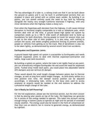 The key advantages of a tube vs. a railway track are that it can be built above
the ground on pylons and it can be built in prefabricated sections that are
dropped in place and joined with an orbital seam welder. By building it on
pylons, you can almost entirely avoid the need to buy land by following
alongside the mostly very straight California Interstate 5 highway, with only
minor deviations when the highway makes a sharp turn.
Even when the Hyperloop path deviates from the highway, it will cause minimal
disruption to farmland roughly comparable to a tree or telephone pole, which
farmers deal with all the time. A ground based high speed rail system by
comparison needs up to a 100 ft wide swath of dedicated land to build up
foundations for both directions, forcing people to travel for several miles just
to get to the other side of their property. It is also noisy, with nothing to
contain the sound, and needs unsightly protective fencing to prevent animals,
people or vehicles from getting on to the track. Risk of derailment is also not
to be taken lightly, as demonstrated by several recent fatal train accidents.
Earthquakes and Expansion Joints
A ground based high speed rail system is susceptible to Earthquakes and needs
frequent expansion joints to deal with thermal expansion/contraction and
subtle, large scale land movement.
By building a system on pylons, where the tube is not rigidly fixed at any point,
you can dramatically mitigate Earthquake risk and avoid the need for expansion
joints. Tucked away inside each pylon, you could place two adjustable lateral
(XY) dampers and one vertical (Z) damper.
These would absorb the small length changes between pylons due to thermal
changes, as well as long form subtle height changes. As land slowly settles to a
new position over time, the damper neutral position can be adjusted
accordingly. A telescoping tube, similar to the boxy ones used to access
airplanes at airports would be needed at the end stations to address the
cumulative length change of the tube.
Can it Really be Self-Powering?
For the full explanation, please see the technical section, but the short answer
is that by placing solar panels on top of the tube, the Hyperloop can generate
far in excess of the energy needed to operate. This takes into account storing
enough energy in battery packs to operate at night and for periods of extended
cloudy weather. The energy could also be stored in the form of compressed air
that then runs an electric fan in reverse to generate energy, as demonstrated
by LightSail.
 