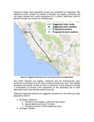 Stations at these major population centers are considered for Hyperloop. One
additional traffic corridor to consider is between Los Angeles, California and
Las Vegas, Nevada with a metro population of 2.1 million. Significant traffic is
present through this corridor on a weekly basis.
Figure 32. Suggested Hyperloop route map (map courtesy of Google Maps).
The traffic between Los Angeles, California and San Francisco/San Jose,
California is estimated to be at least 6 million travelers per year. This possibly
represents the busiest corridor of travel in California. Travel along this corridor
is anticipated to increase with completion of the Hyperloop due to both
decreased travel time and decreased travel cost.
Additional Hyperloop stations are suggested considered at the following major
population centers:
1. San Diego, California:
a. Connects to Los Angeles, California main station.
b. Capsule departures every 5 minutes.
c. Transports around 3 million people per year.
2. Las Vegas, Nevada:
Suggested main route
Suggested main stations
Proposed branches
Proposed branch stations
 