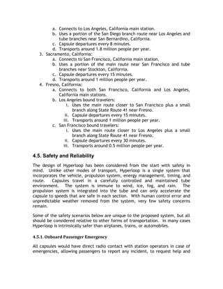 a. Connects to Los Angeles, California main station.
b. Uses a portion of the San Diego branch route near Los Angeles and
tube branches near San Bernardino, California.
c. Capsule departures every 8 minutes.
d. Transports around 1.8 million people per year.
3. Sacramento, California:
a. Connects to San Francisco, California main station.
b. Uses a portion of the main route near San Francisco and tube
branches near Stockton, California.
c. Capsule departures every 15 minutes.
d. Transports around 1 million people per year.
4. Fresno, California:
a. Connects to both San Francisco, California and Los Angeles,
California main stations.
b. Los Angeles bound travelers:
i. Uses the main route closer to San Francisco plus a small
branch along State Route 41 near Fresno.
ii. Capsule departures every 15 minutes.
iii. Transports around 1 million people per year.
c. San Francisco bound travelers:
i. Uses the main route closer to Los Angeles plus a small
branch along State Route 41 near Fresno.
ii. Capsule departures every 30 minutes.
iii. Transports around 0.5 million people per year.
4.5. Safety and Reliability
The design of Hyperloop has been considered from the start with safety in
mind. Unlike other modes of transport, Hyperloop is a single system that
incorporates the vehicle, propulsion system, energy management, timing, and
route. Capsules travel in a carefully controlled and maintained tube
environment. The system is immune to wind, ice, fog, and rain. The
propulsion system is integrated into the tube and can only accelerate the
capsule to speeds that are safe in each section. With human control error and
unpredictable weather removed from the system, very few safety concerns
remain.
Some of the safety scenarios below are unique to the proposed system, but all
should be considered relative to other forms of transportation. In many cases
Hyperloop is intrinsically safer than airplanes, trains, or automobiles.
4.5.1. Onboard Passenger Emergency
All capsules would have direct radio contact with station operators in case of
emergencies, allowing passengers to report any incident, to request help and
 