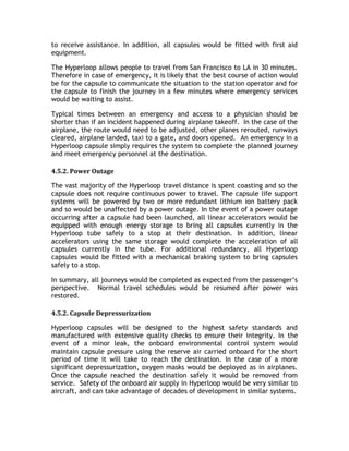 to receive assistance. In addition, all capsules would be fitted with first aid
equipment.
The Hyperloop allows people to travel from San Francisco to LA in 30 minutes.
Therefore in case of emergency, it is likely that the best course of action would
be for the capsule to communicate the situation to the station operator and for
the capsule to finish the journey in a few minutes where emergency services
would be waiting to assist.
Typical times between an emergency and access to a physician should be
shorter than if an incident happened during airplane takeoff. In the case of the
airplane, the route would need to be adjusted, other planes rerouted, runways
cleared, airplane landed, taxi to a gate, and doors opened. An emergency in a
Hyperloop capsule simply requires the system to complete the planned journey
and meet emergency personnel at the destination.
4.5.2. Power Outage
The vast majority of the Hyperloop travel distance is spent coasting and so the
capsule does not require continuous power to travel. The capsule life support
systems will be powered by two or more redundant lithium ion battery pack
and so would be unaffected by a power outage. In the event of a power outage
occurring after a capsule had been launched, all linear accelerators would be
equipped with enough energy storage to bring all capsules currently in the
Hyperloop tube safely to a stop at their destination. In addition, linear
accelerators using the same storage would complete the acceleration of all
capsules currently in the tube. For additional redundancy, all Hyperloop
capsules would be fitted with a mechanical braking system to bring capsules
safely to a stop.
In summary, all journeys would be completed as expected from the passenger’s
perspective. Normal travel schedules would be resumed after power was
restored.
4.5.2. Capsule Depressurization
Hyperloop capsules will be designed to the highest safety standards and
manufactured with extensive quality checks to ensure their integrity. In the
event of a minor leak, the onboard environmental control system would
maintain capsule pressure using the reserve air carried onboard for the short
period of time it will take to reach the destination. In the case of a more
significant depressurization, oxygen masks would be deployed as in airplanes.
Once the capsule reached the destination safely it would be removed from
service. Safety of the onboard air supply in Hyperloop would be very similar to
aircraft, and can take advantage of decades of development in similar systems.
 