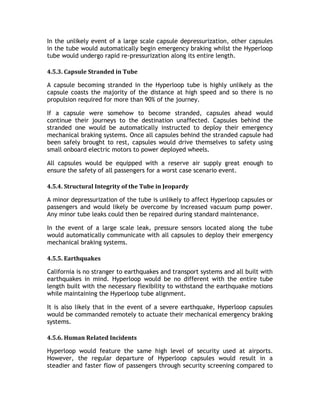 In the unlikely event of a large scale capsule depressurization, other capsules
in the tube would automatically begin emergency braking whilst the Hyperloop
tube would undergo rapid re-pressurization along its entire length.
4.5.3. Capsule Stranded in Tube
A capsule becoming stranded in the Hyperloop tube is highly unlikely as the
capsule coasts the majority of the distance at high speed and so there is no
propulsion required for more than 90% of the journey.
If a capsule were somehow to become stranded, capsules ahead would
continue their journeys to the destination unaffected. Capsules behind the
stranded one would be automatically instructed to deploy their emergency
mechanical braking systems. Once all capsules behind the stranded capsule had
been safely brought to rest, capsules would drive themselves to safety using
small onboard electric motors to power deployed wheels.
All capsules would be equipped with a reserve air supply great enough to
ensure the safety of all passengers for a worst case scenario event.
4.5.4. Structural Integrity of the Tube in Jeopardy
A minor depressurization of the tube is unlikely to affect Hyperloop capsules or
passengers and would likely be overcome by increased vacuum pump power.
Any minor tube leaks could then be repaired during standard maintenance.
In the event of a large scale leak, pressure sensors located along the tube
would automatically communicate with all capsules to deploy their emergency
mechanical braking systems.
4.5.5. Earthquakes
California is no stranger to earthquakes and transport systems and all built with
earthquakes in mind. Hyperloop would be no different with the entire tube
length built with the necessary flexibility to withstand the earthquake motions
while maintaining the Hyperloop tube alignment.
It is also likely that in the event of a severe earthquake, Hyperloop capsules
would be commanded remotely to actuate their mechanical emergency braking
systems.
4.5.6. Human Related Incidents
Hyperloop would feature the same high level of security used at airports.
However, the regular departure of Hyperloop capsules would result in a
steadier and faster flow of passengers through security screening compared to
 