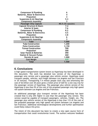 Compressor & Plumbing 6
Batteries, Motor & Electronics 4
Propulsion 3
Suspension & Air Bearings 5.3
Components Assembly 3
Passenger Only Capsule 40.5 (30 capsules)
Capsule Structure & Doors 7.4
Interior & Seats 7.6
Compressor & Plumbing 8.2
Batteries, Motor & Electronics 4.5
Propulsion 3.8
Suspension & Air Bearings 6
Components Assembly 3
Tube 7,000
Tube Construction 1,200
Pylon Construction 3,150
Tunnel Construction 700
Propulsion 200
Solar Panels & Batteries 490
Station & Vacuum Pumps 260
Permits & Land 1,000
Cost Margin 429
Total 7,500
6. Conclusions
A high speed transportation system known as Hyperloop has been developed in
this document. The work has detailed two version of the Hyperloop: a
passenger only version and a passenger plus vehicle version. Hyperloop could
transport people, vehicles, and freight between Los Angeles and San Francisco
in 35 minutes. Transporting 7.4 million people each way and amortizing the
cost of $6 billion over 20 years gives a ticket price of $20 for a one-way trip for
the passenger version of Hyperloop. The passenger plus vehicle version of the
Hyperloop is less than 9% of the cost of the proposed passenger only high speed
rail system between Los Angeles and San Francisco.
An additional passenger plus transport version of the Hyperloop has been
created that is only 25% higher in cost than the passenger only version. This
version would be capable of transport passengers, vehicles, freight, etc. The
passenger plus vehicle version of the Hyperloop is less than 11% of the cost of
the proposed passenger only high speed rail system between Los Angeles and
San Francisco. Additional technological developments and further optimization
could likely reduce this price.
The intent of this document has been to create a new open source form of
transportation that could revolutionize travel. The authors welcome feedback
 