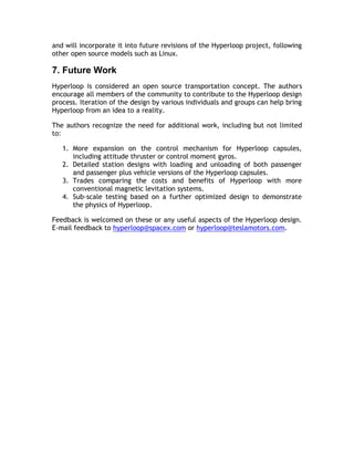 and will incorporate it into future revisions of the Hyperloop project, following
other open source models such as Linux.
7. Future Work
Hyperloop is considered an open source transportation concept. The authors
encourage all members of the community to contribute to the Hyperloop design
process. Iteration of the design by various individuals and groups can help bring
Hyperloop from an idea to a reality.
The authors recognize the need for additional work, including but not limited
to:
1. More expansion on the control mechanism for Hyperloop capsules,
including attitude thruster or control moment gyros.
2. Detailed station designs with loading and unloading of both passenger
and passenger plus vehicle versions of the Hyperloop capsules.
3. Trades comparing the costs and benefits of Hyperloop with more
conventional magnetic levitation systems.
4. Sub-scale testing based on a further optimized design to demonstrate
the physics of Hyperloop.
Feedback is welcomed on these or any useful aspects of the Hyperloop design.
E-mail feedback to hyperloop@spacex.com or hyperloop@teslamotors.com.
 