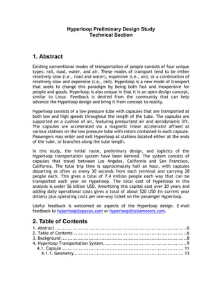 Hyperloop Preliminary Design Study
Technical Section
1. Abstract
Existing conventional modes of transportation of people consists of four unique
types: rail, road, water, and air. These modes of transport tend to be either
relatively slow (i.e., road and water), expensive (i.e., air), or a combination of
relatively slow and expensive (i.e., rail). Hyperloop is a new mode of transport
that seeks to change this paradigm by being both fast and inexpensive for
people and goods. Hyperloop is also unique in that it is an open design concept,
similar to Linux. Feedback is desired from the community that can help
advance the Hyperloop design and bring it from concept to reality.
Hyperloop consists of a low pressure tube with capsules that are transported at
both low and high speeds throughout the length of the tube. The capsules are
supported on a cushion of air, featuring pressurized air and aerodynamic lift.
The capsules are accelerated via a magnetic linear accelerator affixed at
various stations on the low pressure tube with rotors contained in each capsule.
Passengers may enter and exit Hyperloop at stations located either at the ends
of the tube, or branches along the tube length.
In this study, the initial route, preliminary design, and logistics of the
Hyperloop transportation system have been derived. The system consists of
capsules that travel between Los Angeles, California and San Francisco,
California. The total trip time is approximately half an hour, with capsules
departing as often as every 30 seconds from each terminal and carrying 28
people each. This gives a total of 7.4 million people each way that can be
transported each year on Hyperloop. The total cost of Hyperloop in this
analysis is under $6 billion USD. Amortizing this capital cost over 20 years and
adding daily operational costs gives a total of about $20 USD (in current year
dollars) plus operating costs per one-way ticket on the passenger Hyperloop.
Useful feedback is welcomed on aspects of the Hyperloop design. E-mail
feedback to hyperloop@spacex.com or hyperloop@teslamotors.com.
2. Table of Contents
1. Abstract..................................................................................6
2. Table of Contents ......................................................................6
3. Background ..............................................................................8
4. Hyperloop Transportation System....................................................9
4.1. Capsule............................................................................ 11
4.1.1. Geometry.................................................................... 13
 