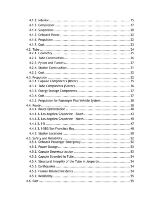 4.1.2. Interior....................................................................... 15
4.1.3. Compressor.................................................................. 17
4.1.4. Suspension................................................................... 20
4.1.5. Onboard Power ............................................................. 22
4.1.6. Propulsion ................................................................... 22
4.1.7. Cost........................................................................... 23
4.2. Tube............................................................................... 24
4.2.1. Geometry.................................................................... 25
4.2.2. Tube Construction.......................................................... 26
4.2.3. Pylons and Tunnels......................................................... 27
4.2.4. Station Construction ....................................................... 31
4.2.5. Cost........................................................................... 32
4.3. Propulsion ........................................................................ 32
4.3.1. Capsule Components (Rotor) ............................................. 35
4.3.2. Tube Components (Stator) ................................................ 36
4.3.3. Energy Storage Components .............................................. 37
4.3.4. Cost........................................................................... 37
4.3.5. Propulsion for Passenger Plus Vehicle System ......................... 38
4.4. Route.............................................................................. 38
4.4.1. Route Optimization ........................................................ 40
4.4.1.1. Los Angeles/Grapevine - South ........................................ 43
4.4.1.2. Los Angeles/Grapevine – North ........................................ 45
4.4.1.2. I-5 .......................................................................... 47
4.4.1.3. I-580/San Francisco Bay................................................. 48
4.4.3. Station Locations ........................................................... 50
4.5. Safety and Reliability ........................................................... 52
4.5.1. Onboard Passenger Emergency........................................... 52
4.5.2. Power Outage............................................................... 53
4.5.2. Capsule Depressurization ................................................. 53
4.5.3. Capsule Stranded in Tube................................................. 54
4.5.4. Structural Integrity of the Tube in Jeopardy........................... 54
4.5.5. Earthquakes ................................................................. 54
4.5.6. Human Related Incidents ................................................. 54
4.5.7. Reliability.................................................................... 55
4.6. Cost................................................................................ 55
 
