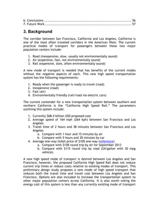 6. Conclusions ............................................................................ 56
7. Future Work ........................................................................... 57
3. Background
The corridor between San Francisco, California and Los Angeles, California is
one of the most often traveled corridors in the American West. The current
practical modes of transport for passengers between these two major
population centers include:
1. Road (inexpensive, slow, usually not environmentally sound)
2. Air (expensive, fast, not environmentally sound)
3. Rail (expensive, slow, often environmentally sound)
A new mode of transport is needed that has benefits of the current modes
without the negative aspects of each. This new high speed transportation
system has the following requirements:
1. Ready when the passenger is ready to travel (road)
2. Inexpensive (road)
3. Fast (air)
4. Environmentally friendly (rail/road via electric cars)
The current contender for a new transportation system between southern and
northern California is the “California High Speed Rail.” The parameters
outlining this system include:
1. Currently $68.4 billion USD proposed cost
2. Average speed of 164 mph (264 kph) between San Francisco and Los
Angeles
3. Travel time of 2 hours and 38 minutes between San Francisco and Los
Angeles
a. Compare with 1 hour and 15 minutes by air
b. Compare with 5 hours and 30 minutes by car
4. Average one-way ticket price of $105 one-way (reference)
a. Compare with $158 round trip by air for September 2013
b. Compare with $115 round trip by road ($4/gallon with 30 mpg
vehicle)
A new high speed mode of transport is desired between Los Angeles and San
Francisco; however, the proposed California High Speed Rail does not reduce
current trip times or reduce costs relative to existing modes of transport. This
preliminary design study proposes a new mode of high speed transport that
reduces both the travel time and travel cost between Los Angeles and San
Francisco. Options are also included to increase the transportation system to
other major population centers across California. It is also worth noting the
energy cost of this system is less than any currently existing mode of transport
 