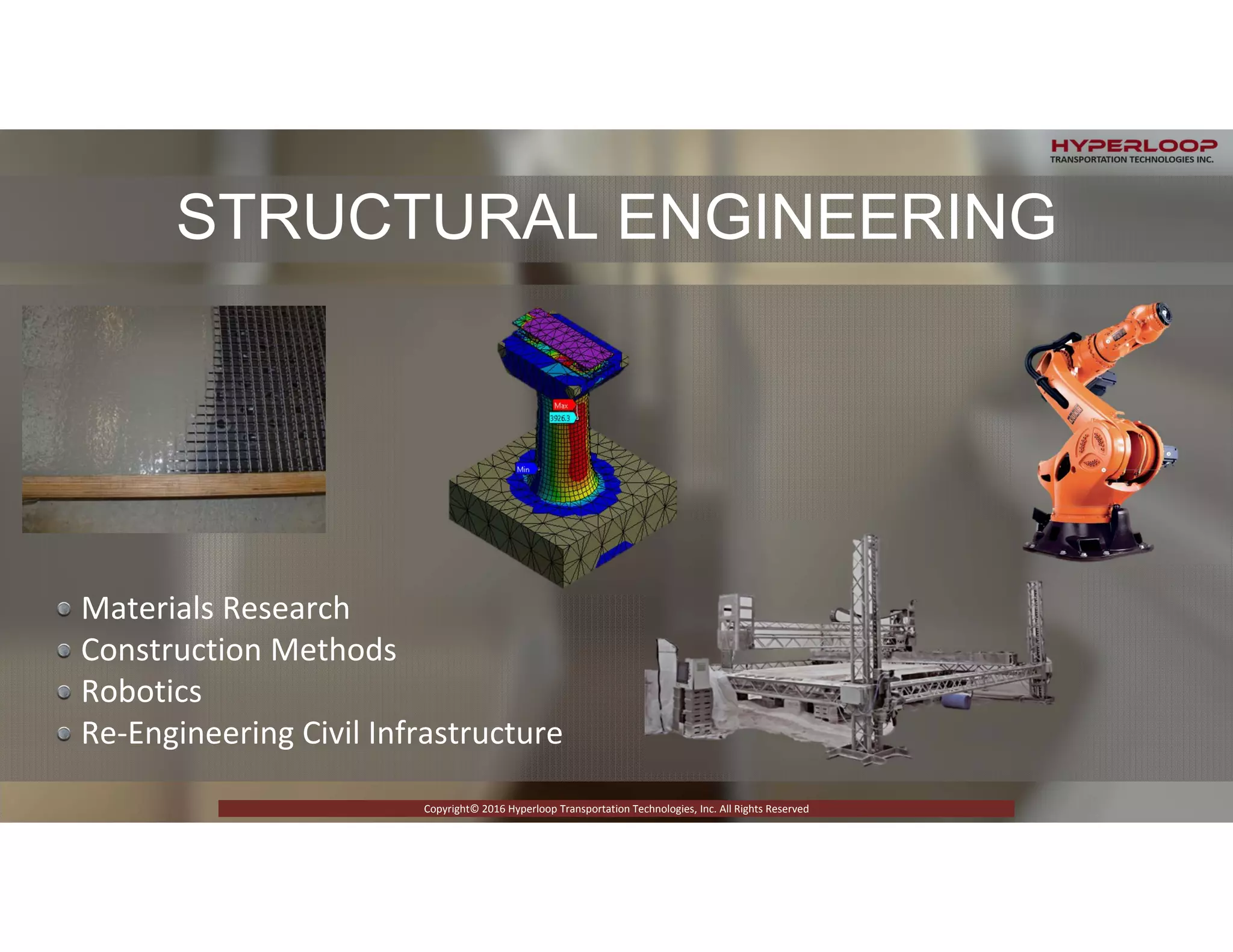 RICTLY CONFIDENTIAL © 2015 Copyright Hyperloop Transportation Technologies - All right Reserved
Copyright© 2016 Hyperloop Transportation Technologies, Inc. All Rights Reserved
Materials Research
Construction Methods 
Robotics
Re‐Engineering Civil Infrastructure
STRUCTURAL ENGINEERING
Copyright© 2016 Hyperloop Transportation Technologies, Inc. All Rights Reserved
 