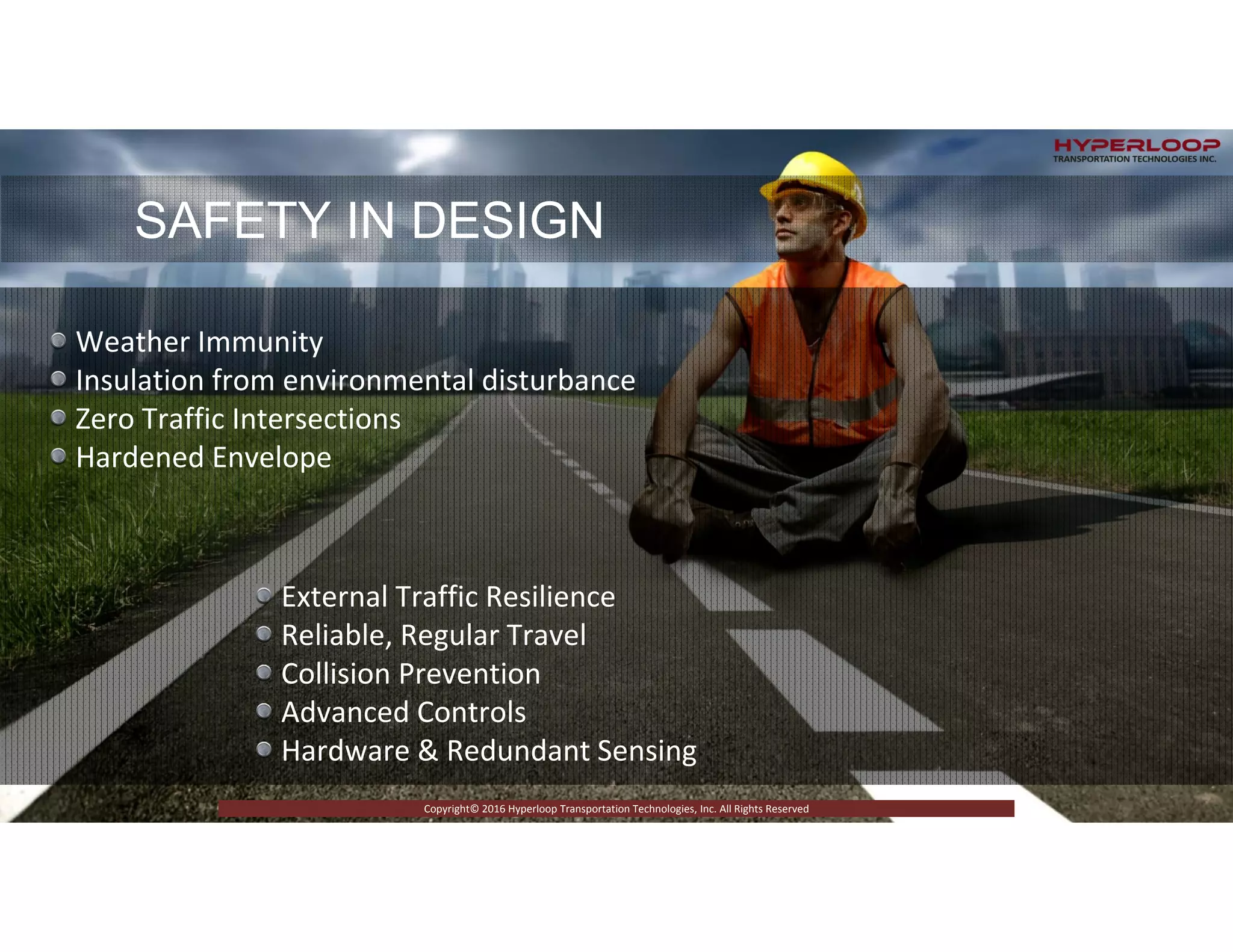 RICTLY CONFIDENTIAL © 2015 Copyright Hyperloop Transportation Technologies - All right Reserved
Copyright© 2016 Hyperloop Transportation Technologies, Inc. All Rights Reserved
SAFETY IN DESIGN
Weather Immunity
Insulation from environmental disturbance
Zero Traffic Intersections
Hardened Envelope 
External Traffic Resilience
Reliable, Regular Travel
Collision Prevention
Advanced Controls
Hardware & Redundant Sensing
 