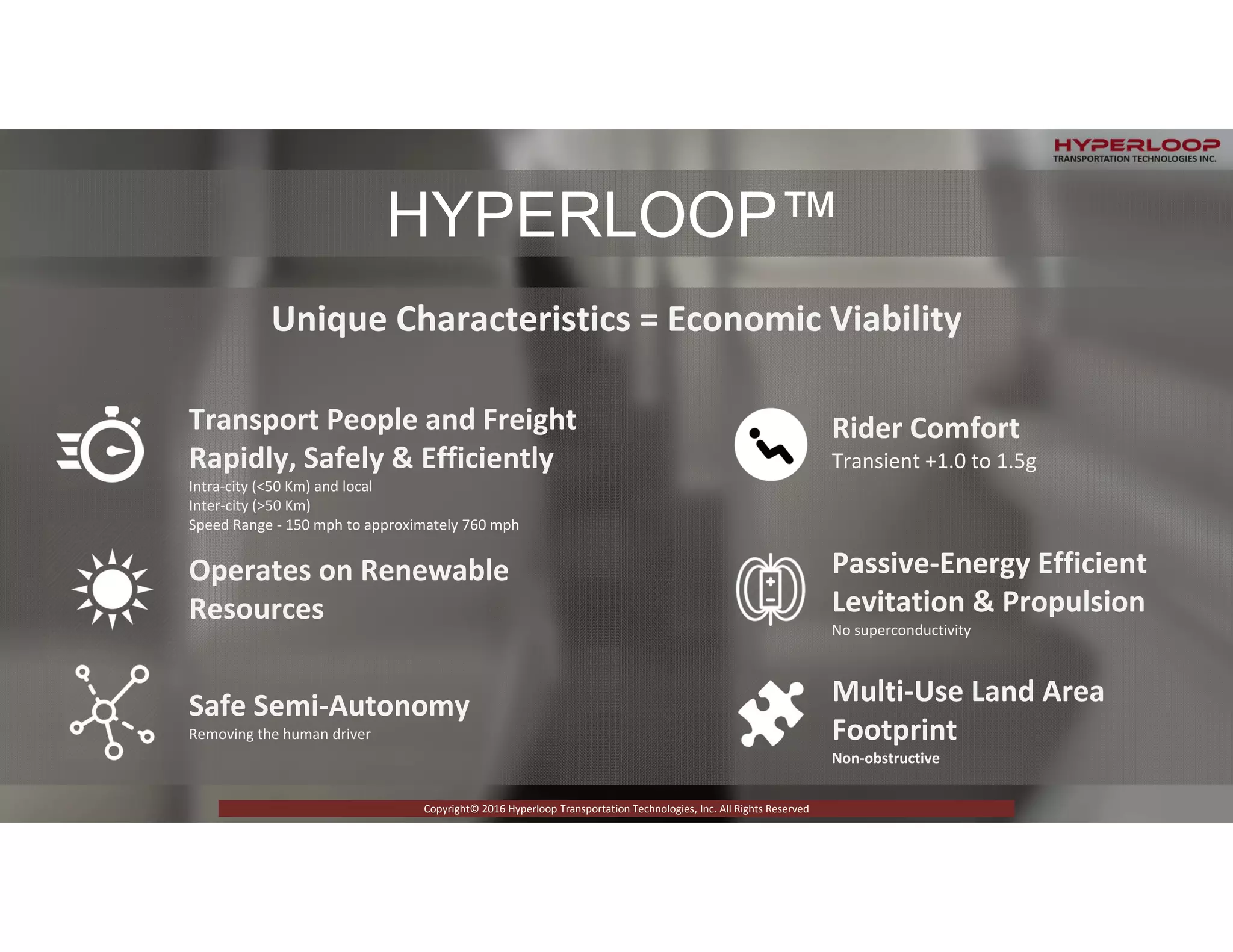 Hyperloop Transportation Technologies, Inc. All Rights ReservedCopyright© 2016 Hyperloop Transportation Technologies, Inc. All Rights Reserved
Unique Characteristics = Economic Viability
Transport People and Freight 
Rapidly, Safely & Efficiently
Intra‐city (<50 Km) and local
Inter‐city (>50 Km)
Speed Range ‐ 150 mph to approximately 760 mph
Passive‐Energy Efficient 
Levitation & Propulsion 
No superconductivity
Safe Semi‐Autonomy 
Removing the human driver
Rider Comfort
Transient +1.0 to 1.5g
Operates on Renewable 
Resources
Multi‐Use Land Area 
Footprint
Non‐obstructive
HYPERLOOP™
 