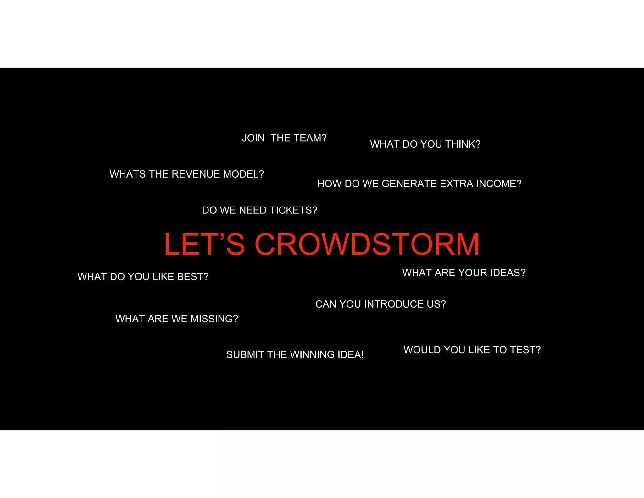 JOIN THE TEAM?
DO WE NEED TICKETS?
WHAT DO YOU THINK?
WHAT ARE YOUR IDEAS?WHAT DO YOU LIKE BEST?
WHAT ARE WE MISSING?
HOW DO WE GENERATE EXTRA INCOME?
CAN YOU INTRODUCE US?
SUBMIT THE WINNING IDEA! WOULD YOU LIKE TO TEST?
WHATS THE REVENUE MODEL?
LET’S CROWDSTORM
 